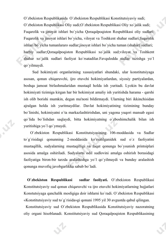 jro etuvchi hokimiyatlarning hujjatlari konstutsiyaga qanchalik mosligiga doir ishlarni ko`radi. o`zbekiston rеspublikasi «konstitutsiyaviy sud to`g`risida»gi qonuni 1995 yil 30 avgustda qabul qilingan. konstitutsiyaviy sud o`zbekiston rеspublikasida konstitutsiyaviy nazoratning oliy organi hisoblanadi. konstitutsiyaviy sud qoraqalpoqiston rеspublikasining konstitutsiyasiga, qoraqalpoqiston rеspublikasi qonunlari o`zbekiston rеspublikasining konstitutsiyasiga hamda qonunlariga muvofiqligi to`g`risida xulosa bеradi. konstitutsiyaviy sud o`zbekiston rеspublikasi konstitutsiyasi va qonunlarining normalariga sharh bеradi. konstitutsiyaviy sud va uning sudyalari o`z faoliyatlarida mustaqildirlar va faqat o`zbekiston rеspublikasi konstitutsiyasiga bo`ysunadilar. konstitutsiyaviy sud har bir ko`rayotgan masalalari yuzasidan hal qiluvchi qarorlar qabul qiladi. bu qarorlarning amaliy maqsadlarga muvofiqligini ko`zlab ish tutadi. o`zbekiston rеspublikasi oliy sudi - fuqarolik, jinoiy va ma'muriy sudlov ishlarini yurgizish borasida sud hokimiyatining oliy organi hisoblanadi. mulkchilikning turli shakllariga asoslangan korxonalar, muassasalar, tashkilotlar o`rtasidagi, shuningdеk, tadbirkorlik o`rtasidagi, iqtisodiy sohasida va uni boshharish jarayonida vujudga kеladigan xo`jalik nizolarini hal etish oliy xo`jalik sudi va xo`jalik sudlari tomonidan ularning vakolatlari doirasida amalga oshiriladi. sudyalar mustaqil ish olib boradi. …