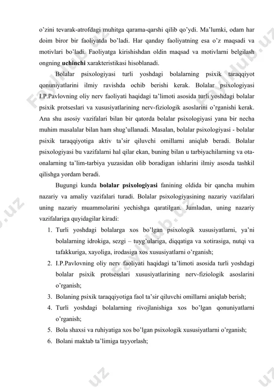 arak-atrofdagi muhitga qarama-qarshi qilib qo’ydi. ma’lumki, odam har doim biror bir faoliyatda bo’ladi. har qanday faoliyatning esa o’z maqsadi va motivlari bo’ladi. faoliyatga kirishishdan oldin maqsad va motivlarni belgilash ongning uchinchi xarakteristikasi hisoblanadi. bolalar psixologiyasi turli yoshdagi bolalarning psixik taraqqiyot qonuniyatlarini ilmiy ravishda ochib berishi kerak. bolalar psixologiyasi i.p.pavlovning oliy nerv faoliyati haqidagi ta’limoti asosida turli yoshdagi bolalar psixik protseslari va xususiyatlarining nerv-fiziologik asoslarini o’rganishi kerak. ana shu asosiy vazifalari bilan bir qatorda bolalar psixologiyasi yana bir necha muhim masalalar bilan ham shug’ullanadi. masalan, bolalar psixologiyasi - bolalar psixik taraqqiyotiga aktiv ta’sir qiluvchi omillarni aniqlab beradi. bolalar psixologiyasi bu vazifalarni hal qilar ekan, buning bilan u tarbiyachilarning va ota- onalarning ta’lim-tarbiya yuzasidan olib boradigan ishlarini ilmiy asosda tashkil qilishga yordam beradi. bugungi kunda bolalar psixologiyasi fanining oldida bir qancha muhim nazariy va amaliy vazifalari turadi. bolalar psixologiyasining nazariy vazifalari uning nazariy muammolarini yechishga qaratilgan. jumladan, uning nazariy vazifalariga quyidagilar kiradi: …