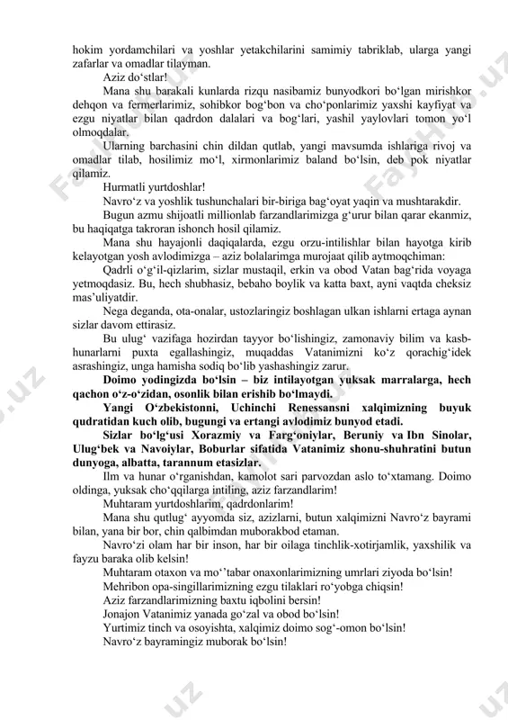 u imkoniyatdan foydalanib, xalqaro navro‘z kuni munosabati bilan barcha xorijiy do‘stlarimiz va hamkorlarimizni, bugungi bayramimizda ishtirok etayotgan diplomatik korpus vakillarini ulug‘ ayyom bilan tabriklab, ularning mamlakatlari va xalqlariga tinchlik, farovonlik va ravnaq tilaymiz. aziz yurtdoshlar! ertaga yurtimizda yana bir qutlug‘ bayram – mahalla kuni keng nishonlanadi. mahalla biz uchun vatan ichra kichik vatandir. shu bois, biz inson qadrini mahalla bilan uyg‘un holda tasavvur etamiz. mahalla tinch bo‘lsa – butun yurtimiz tinch bo‘ladi. mahalla obod bo‘lsa, butun mamlakatimiz farovon bo‘ladi. ayni shu sababli, hayotimizda mahallaning o‘rni va nufuzini oshirish, uning vakolat va imkoniyatlarini kengaytirishga alohida ahamiyat qaratmoqdamiz. “mahallabay” ishlash asosida aholining yashash sharoitlarini, hayot darajasi va sifatini yaxshilash, odamlarimizning sog‘lig‘ini asrash, ijtimoiy muammolarni yechish, xotin-qizlar va yoshlarni zamonaviy kasb-hunarlarga o‘qitish, ularni ish o‘rinlari va uy-joy bilan ta’minlash, ehtiyojmand oilalarni qo‘llab-quvvatlash borasidagi ishlarimiz yangi bosqichga chiqmoqda. doimo el-yurt xizmatida bo‘lish, uning tashvish va muammolari bilan yashash, barcha darajadagi rahbar va mutasaddilar uchun …