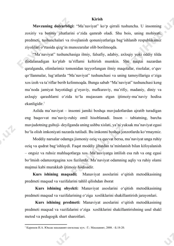 viyat odamning aqliy va ruhiy olami majmui kabi murakkab ijtimoiy hodisadir. kurs ishining maqsadi: manaviyat asoslarini o‘qitish metodikasining predmeti maqsad va vazifalarini tahlil qilishdan iborat kurs ishining obyekti: manaviyat asoslarini o‘qitish metodikasining predmeti maqsad va vazifalarining o‘ziga xosliklarini shakillantirish jarayonlari. kurs ishining predmeti: manaviyat asoslarini o‘qitish metodikasining predmeti maqsad va vazifalarini o‘ziga xosliklarini shakillantirishning usul shakl metod va pedagogik shart sharoitlari. kurs ishining vazifasi: 1. “ma’naviyatshunoslik” fanining ob’ekti, predmeti va ma’naviyatning jamiyat hayotidagi o‘rni. 2.ma’naviy meros – ma’naviyat rivojlanishining asosi 3.ma’naviyat va mafkura, ularning jamiyat, inson hayotida tutgan o‘rni va roli 4.o`quvchilarda sog‘lom fikrlashni shakllantirishning dolzarbligi kurs ishining metadalagik asos: o’zbekiston respublikasi konistitutsiyasi ta’lim to’g’risidagi qonun vazirlar maxkamasining mavzuga tegishli bo’lgan farmon farmoish qarorlari.mavzuni yorituvchi ilmiy adabiyotlar va ilmiy maqolalar internet ma’lumotlari. kurs ishining tuzilishi: kirish, asosiy qism, 4 ta bo’lim, xulosa va faoydalanilgan adabiyotlar 25 sahifadan iborat. 1.“ma’naviyatshunoslik” fanining ob’ekti, predmeti va ma’naviyatning jamiyat hayotidagi o‘rni. ma’naviyat juda keng …