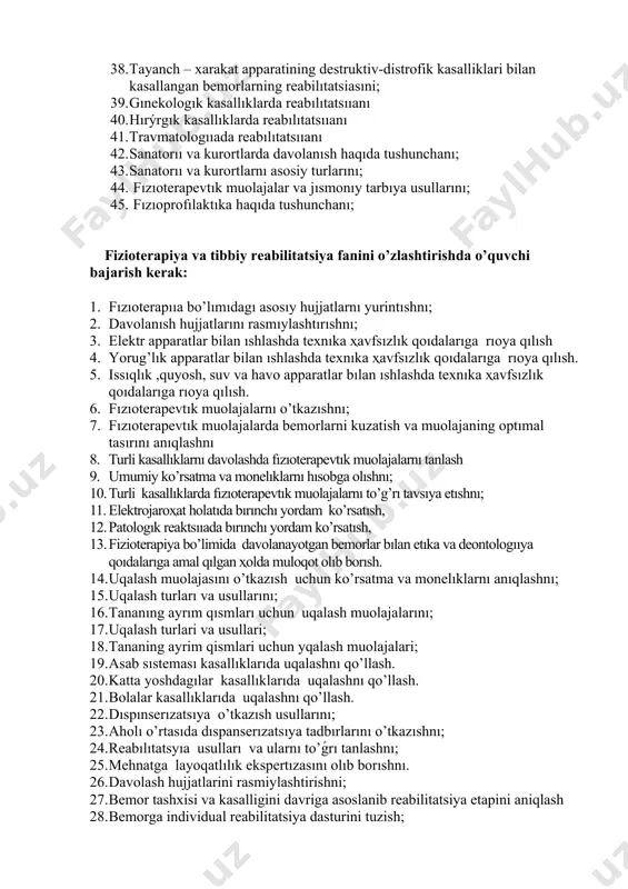 i kasalliklari bilan kasallangan bemorlarning reabilitatsiyasi 37. nerv tizimlari kasalliklari bilan kasallangan bemorlarning reabilitatsıiyasini; 38. tayanch – xarakat apparatining destruktiv-distrofik kasalliklari bilan kasallangan bemorlarning reabilıtatsiasıni; 39. gınekologık kasallıklarda reabılıtatsııanı 40. hırýrgık kasallıklarda reabılıtatsııanı 41. travmatologııada reabılıtatsııanı 42. sanatorıı va kurortlarda davolanısh haqıda tushunchanı; 43. sanatorıı va kurortlarnı asosiy turlarını; 44. fızıoterapevtık muolajalar va jısmonıy tarbıya usullarını; 45. fızıoprofılaktıka haqıda tushunchanı; fizioterapiya va tibbiy reabilitatsiya fanini o’zlashtirishda o’quvchi bajarish kerak: 1. fızıoterapııa bo’lımıdagı asosıy hujjatlarnı yurintıshnı; 2. davolanısh hujjatlarını rasmıylashtırıshnı; 3. elektr apparatlar bilan ıshlashda texnıka ҳavfsızlık qoıdalarıga rıoya qılısh 4. yorug’lık apparatlar bilan ıshlashda texnıka ҳavfsızlık qoıdalarıga rıoya qılısh. 5. issıqlık ,quyosh, suv va havo apparatlar bılan ıshlashda texnıka ҳavfsızlık qoıdalarıga rıoya qılısh. 6. fızıoterapevtık muolajalarnı o’tkazıshnı; 7. fızıoterapevtık muolajalarda bemorlarni kuzatish va muolajaning optımal tasırını anıqlashnı 8. turli kasallıklarnı davolashda fızıoterapevtık muolajalarnı tanlash 9. umumiy ko’rsatma va monelıklarnı hısobga olıshnı; 10. turli kasallıklarda fızıoterapevtık muolajalarnı to’g’rı tavsıya etıshnı; 11. …