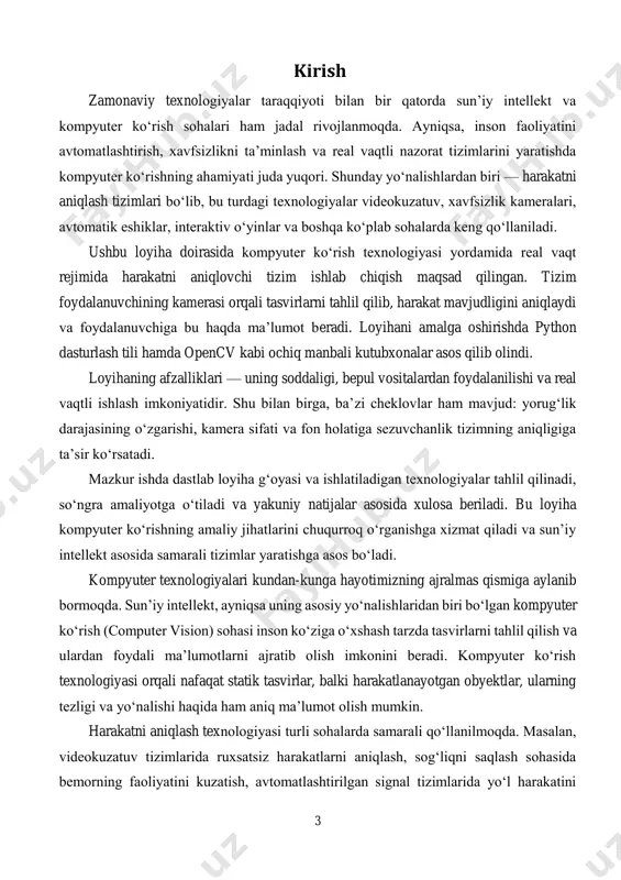 r inson ishtirokisiz muhitdagi harakatlarni kuzatib boradi va kerakli vaziyatlarda tezkor choralar ko‘rishga yordam beradi. mavzuning dolzarbligi shundan iboratki, oddiy, ochiq kodli va arzon dasturiy vositalar yordamida harakatni aniqlovchi tizim yaratish imkoniyati mavjud bo‘lib, bu ilmiy tadqiqotlar, ta’lim loyihalari va kichik bizneslar uchun qulay yechim bo‘la oladi. 6 shu bilan birga, bu kabi tizimlar orqali inson resurslarini tejash, xavfsizlikni ta’minlash, nazorat jarayonlarini avtomatlashtirish mumkin. ushbu loyiha mavzusi aynan amaliy muammolarga echim topish, real vaqt rejimida tasvirlarni tahlil qilish, hamda mavjud texnologiyalarni chuqur o‘rganish imkonini yaratadi. bu loyiha orqali foydalanuvchi nafaqat dasturlash ko‘nikmalarini oshiradi, balki sun’iy intellekt sohasidagi amaliy bilimlarni ham egallaydi. so‘nggi yillarda axborot texnologiyalari va sun’iy intellekt sohalarida ro‘y berayotgan innovatsiyalar nafaqat sanoat korxonalari, balki kundalik hayotimizda ham tub o‘zgarishlarga olib kelmoqda. kompyuter ko‘rish — bu sun’iy intellektning eng faol rivojlanayotgan yo‘nalishlaridan biri bo‘lib, uning asosiy vazifasi raqamli tasvirlar va videolardan ma’lumotlarni aniqlash, tahlil qilish va ularga asoslangan qarorlar …
