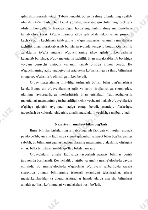 mustahkamlaydilar va chuqurlashtiradilar hamda ularda ana shu bilimlarni amalda qo’llash ko’nikmalari va malakalari hosil bo’ladi. nazariyani amaliyot bilan bog’lash o’quvchilarni ama​liy masalalarni hal qilishda nazariyaning ahamiyatini tushunishga olib keladi, bu uning o’zlashtirish sifatini ko’taradi. bu qoida mehnat ta‘limi va o’quvchilarni amaliy faoliyatga tayyorlash vazifalarini hal qilishda alohida ahamiyat kasb etadi. o’qitishda nazariya bilan amaliyotning bog’lanish xarakteri o’quv fanining mazmuni bilan taqozo qilinadi. tabiatshunoslikda nazariy bilimlar o’quvchilarni tabiatning u yoki bu hodisalari bilan amaliy tanishtirish jarayonida puxtaroq o’zlashtirib olinadi. bunda amaliyot o’quvchilarni nazariyani o’zlashtirishga qiziqtirish uchun undan oldinroq kelishi mumkin. chunonchi, “tabiatda bahor” mavzusida (3-sinf) uni o’rganish bo’yicha amaliy ishlarni bajarish (ildiz mevalarning hosiliga ekinlar zichligining ta‘sirini aniqlash uchun urug’lar ekish), keyin esa mavzuni o’rganishda amaliy ish natijalarini tahlil qilish maqsadga muvofiq bo’ladi. tabiatshunoslik darslarida nazariyani amaliyot bilan bog’lanishini amalga oshirishga maktab yoki fermer xo’jaligi qurtxonasida ipak qurti ustidan kuzatishlar va shuningdek, “tabiiy o’simliklar”, “poliz ekinlari”, “manzarali o’simliklar”, “tut daraxti.ipak qurti” …