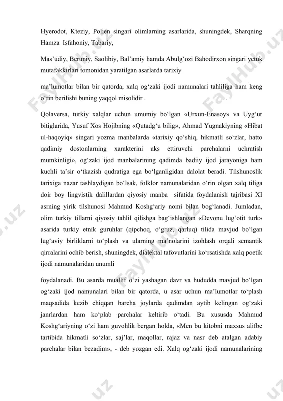 folklor manbalarida o‘z aksini topgan tarixiy ma’lumotlardan tadqiqotlarda tayanch dalil sifatida foydalanish tajribasi uzoq o‘tmishga tegishli bo‘lib, markaziy osiyo xalqlari tarixi, madaniyati, urf-odatlari, diniy e’tiqodi, tili xususidagi qimmatli ma’lumotlarni o‘z ichiga olgan antik davr tarixchilari hyerodot, kteziy, polien singari olimlarning asarlarida, shuningdek, sharqning hamza isfahoniy, tabariy, mas’udiy, beruniy, saolibiy, bal’amiy hamda abulg‘ozi bahodirxon singari yetuk mutafakkirlari tomonidan yaratilgan asarlarda tarixiy ma’lumotlar bilan bir qatorda, xalq og‘zaki ijodi namunalari tahliliga ham keng o‘rin berilishi buning yaqqol misolidir . . qolaversa, turkiy xalqlar uchun umumiy bo‘lgan «urxun-enasoy» va uyg‘ur bitiglarida, yusuf xos hojibning «qutadg‘u bilig», ahmad yugnakiyning «hibat ul-haqoyiq» singari yozma manbalarda «tarixiy qo‘shiq, hikmatli so‘zlar, hatto qadimiy dostonlarning xarakterini aks ettiruvchi parchalarni uchratish mumkinligi», og‘zaki ijod manbalarining qadimda badiiy ijod jarayoniga ham kuchli ta’sir o‘tkazish qudratiga ega bo‘lganligidan dalolat beradi. tilshunoslik tarixiga nazar tashlaydigan bo‘lsak, folklor namunalaridan o‘rin olgan xalq tiliga doir boy lingvistik dalillardan qiyosiy manba sifatida foydalanish tajribasi xi …