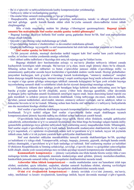 ing jismoniy va ruhiy xatarlari haqida yetarli tushunchalarga ega emasliklari; − voyaga yetmaganlar o‘rtasida turli zararli oqimlar ta’siriga tushib qolish, jinoyatchilik va huquqbuzarlik holatlarining uchrayotganligi; − o‘quvchi tarbiyasida muhim o‘rin tutadigan kompetensiyalarga erishilmaganligi; − ba’zi o‘qituvchi va tarbiyachilarimizda kasbiy kompetensiyalar yetishmasligi; − tarbiyaviy ishlar ta’sirchanligining pastligi; − ota-onalar bilan samarali muloqotning yo‘lga qo‘yilmaganligi; − huquqbuzarlik, mobil telefon va internet qaramligi, narkomaniya, tamaki va alkogol mahsulotlarini iste’mol qilishga qarshi kurash hamda oldini olish bo‘yicha samarali chora-tadbirlar tizimi ishlab chiqilmaganligi. shu o‘rinda masalaning muhim bir jihatiga e’tiboringizni qaratmoqchimiz. bugungi kunda umumta’lim maktablarida sinf soatlar amalda qanday tashkil qilinmoqda? − bugungi kundagi aksariyat hollarda sinf soatlar quruq gaplardan iborat bo‘lib, sinf soat mavzularidan chetga chiqib ketiladi; − qaysidir o‘quvchining xulqi muhokamaga qo‘yiladi; − o‘quvchilarning fanlarni o‘zlashtirishlari va davomatlari muhokama qilinadi; − qandaydir tadbirlarga tayyorgarlik va sinf muammolarini hal etish kabi masalalar xususida so‘z boradi. sinf soatlar qanday bo‘lishi kerak? − ta’lim jarayoni alohida, …