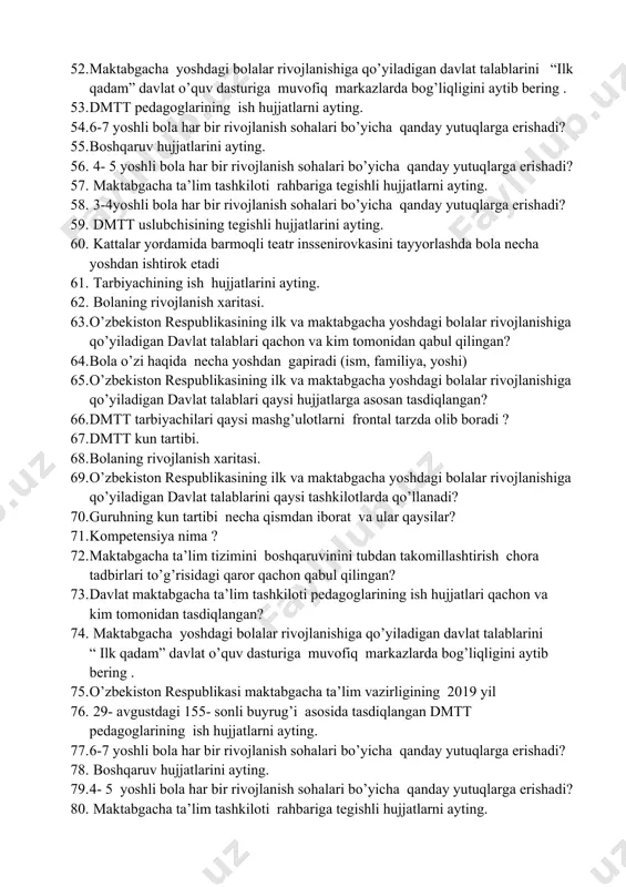 riladi? 48. kompetensiya turlarini ayting va ta’rif bering. 49. kompetensiya nima ? 50. maktabgacha ta’lim tizimini boshqaruvinini tubdan takomillashtirish chora tadbirlari to’g’risidagi qaror qachon qabul qilingan? 51. davlat maktabgacha ta’lim tashkiloti pedagoglarining ish hujjatlari qachon va kim tomonidan tasdiqlangan? 52. maktabgacha yoshdagi bolalar rivojlanishiga qo’yiladigan davlat talablarini “ilk qadam” davlat o’quv dasturiga muvofiq markazlarda bog’liqligini aytib bering . 53. dmtt pedagoglarining ish hujjatlarni ayting. 54. 6-7 yoshli bola har bir rivojlanish sohalari bo’yicha qanday yutuqlarga erishadi? 55. boshqaruv hujjatlarini ayting. 56. 4- 5 yoshli bola har bir rivojlanish sohalari bo’yicha qanday yutuqlarga erishadi? 57. maktabgacha ta’lim tashkiloti rahbariga tegishli hujjatlarni ayting. 58. 3-4yoshli bola har bir rivojlanish sohalari bo’yicha qanday yutuqlarga erishadi? 59. dmtt uslubchisining tegishli hujjatlarini ayting. 60. kattalar yordamida barmoqli teatr inssenirovkasini tayyorlashda bola necha yoshdan ishtirok etadi 61. tarbiyachining ish hujjatlarini ayting. 62. bolaning rivojlanish xaritasi. 63. o’zbekiston respublikasining ilk va maktabgacha yoshdagi bolalar rivojlanishiga qo’yiladigan davlat …