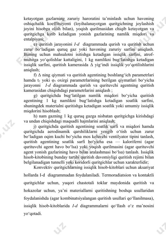 ‘i, ishning hisob-kitob va grafik qismlarining hajmi taklif qilingan bo‘lishi mumkin. quritish qurilmasini loyihalashda quyidagilarni bajarish zarur bo‘ladi: a) qurilmaning prinsipial sxemasini tuzish va unga berilgan parametrlarni ham, aniqlash zarur bo‘lgan parametrlarni ham kiritish; b) moddiy balansni tuzish va hisoblash yo‘li bilan 3 soat davomida bug‘latilishi zarur bo‘lgan umumiy namlik miqdorini aniqlash; d) agar quritgich yonish gazi va havo aralashmasida ishlasa, u holda quyidagilarni aniqlash zarur bo‘ladi:1 kg yoqiladigan yoqilg‘iga nazariy jihatdan zarur bo‘ladigan havo sarfi, yoqish qurilmasidan chiqib ketayotgan gazlarning zaruriy haroratini ta’minlash uchun havoning oshiqchalik koeffitsiyenti (loyihalanayotgan quritgichning joylashish joyini hisobga olish bilan), yoqish qurilmasidan chiqib ketayotgan va quritgichga kirib keladigan yonish gazlarining namlik miqdori va entalpiyasi; e) quritish jarayonini i-d diagrammada qurish va quritish uchun zarur bo‘ladigan quruq gaz yoki havoning zaruriy sarfini aniqlash. buning uchun mahsulotni isitishga ketadigan issiqlik sarfini, atrof-muhitga yo‘qolishlar kattaligini, 1 kg namlikni bug‘latishga ketadigan issiqlik sarfini, quritish kamerasida δ yig‘indi issiqlik yo‘qotilishlarini …