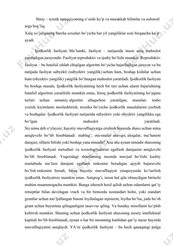 bajaruvchi bo‘lish imkonini beradi, biroq hayotiy muvaffaqiyat zinapoyasida ko‘tarilish ijodkorlik faoliyatisiz mumkin emas. aniqrog‘i, inson hal qila olmaydigan birinchi muhim muammogacha mumkin. bunga ishonch hosil qilish uchun odamlarni qat’iy retseptlar bilan davolagan vrach va bir bemorda nostandart holni, yoki standart gruntlar uchun mo‘ljallangan binoni loyihalagan injenerni, loyiha bo‘lsa, juda bo‘sh grunt uchun buyurtma qilinganligini tasavvur qiling. va bunday misollarni ko‘plab keltirish mumkin. shuning uchun ijodkorlik faoliyati shaxsning asosiy intellektual kapitali bo‘lib hisoblanadi, aynan u har bir insonning kasbidan qat’iy nazar hayotda muvaffaqiyatini aniqlaydi. ya’ni ijodkorlik faoliyati – bu hech qanaqangi pulga sotib olib bo‘lmaydigan, faqat o‘rganish mumkin bo‘lgan faoliyat. zarur bo’lgan axborotlarni yig’io’ juda murakkab ish. shuning uchun xozirgi kunda tabiatnibilishga oid bilimlardan tashqari, bu bilimlardan insonning o’zi foydalanishi kattaahamiyatga ega. xozirgi davrdakashf yetilgan yangiliklar bo’yicha axborotlar saqlash, ishlov berish va xodimlarga yetkazish yo’llari axtarilmoqda, har bir davlatda ilmiy xborotlar bo’yicha maxsus tashkilotlar to’zilgan, ularning vazifasi fan, texnika va ishlab …