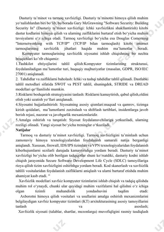 egallaydi.xavfsizlik siyosati — bu tashkilotning texnik, tashkiliy, va yuridik choralarini mujassam etgan strategik hujjat bo‘lib, tizim resurslari qanday himoyalanishini belgilaydi. uning asosiy maqsadi — axborotni nojo‘ya kirish, noto‘g‘ri ishlov berish yoki yo‘qotishdan saqlash orqali tashkilot ishonchliligini ta’minlash.[endnoteref:2] [2: r.h. ayupov, g.r. boltaboeva. raqamli iqtisodiyot asoslari. darslik. t.: тмi, 2020, 575 bet.] usullar kompyuter tizimlarida axborot xavfsizligi sohasidagi asosiy tushuncha xavfsizlik siyosatidir. u axborotni qayta ishlash jarayonini tartibga soluvchi normalar va qoidalarning ajralmas to‘plami sifatida tushuniladi, ularning amalga oshirilishi ma’lum tahdid makonida axborot xavfsizligi holatini ta’minlaydi. xavfsizlik siyosatining (matematik, sxematik, algoritmik va boshqalar) rasmiy ifodasi xavfsizlik modeli deb nomlanadi. dasturiy ta’minot va tarmoq xavfsizligi. dasturiy ta’minotni himoya qilish muhim yo‘nalishlardan biri bo‘lib, bu borada gary mcgrawning "software security: building security in" (dasturiy ta’minot xavfsizligi: ichki xavfsizlikni shakllantirish) kitobi dastur kodlarini himoya qilish va ularning zaifliklarini bartaraf etish bo‘yicha muhim tavsiyalarni o‘z ichiga oladi. tarmoq xavfsizligi bo‘yicha esa douglas comerning "internetworking with …