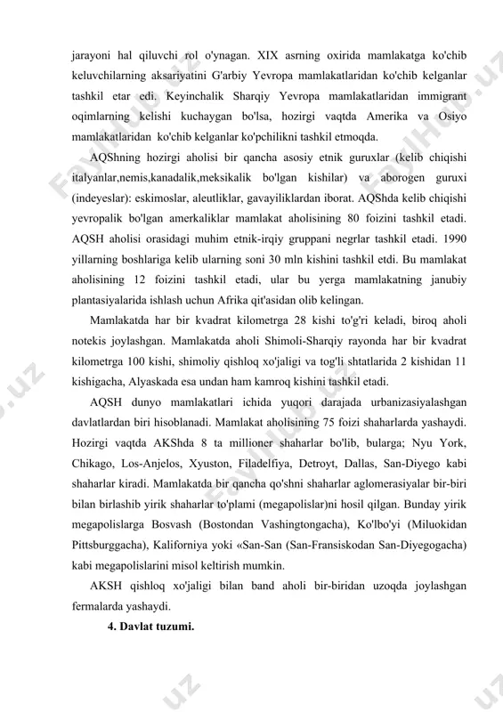 shaharlar aglomerasiyalar bir-biri bilan birlashib yirik shaharlar to'plami (megapolislar)ni hosil qilgan. bunday yirik megapolislarga bosvash (bostondan vashingtongacha), ko'lbo'yi (miluokidan pittsburggacha), kaliforniya yoki «san-san (san-fransiskodan san-diyegogacha) kabi megapolislarini misol keltirish mumkin. aksh qishloq xo'jaligi bilan band aholi bir-biridan uzoqda joylashgan fermalarda yashaydi. 4. davlat tuzumi. aqsh-federativ respublika, davlat boshlig'i-prezident hisoblanadi, u 4 yil muddatga saylanadi. prezident hukumat boshlig'i va qurolli kuchlar bosh qo'mondoni hisoblanadi. qonun chiqaruvchi oliy organ kongress ikki palatadan, ya'ni vakillar va senatdan iborat. mamlakatda asosiy 2 ta siyosiy partiya respublikachilar va demokratik partiya vakillari prezidentlik siyosiy saylovlarida ishtirok etib mamlakat hukumatini navbatma-navbat boshqarib kelmoqda. aqsh bmt xavfsizlik kengashining doimiy a'zosi hamdir. 5. xo'jaligi. aqsh dunyoda sanoat va qishloq xo'jaligi mahsulotlarini ishlab chiqarish bo'yicha yetakchi mamlakatdir. mamlakat elektroenergiya ishlab chiqarish bo'yicha yetakchilik qilsa, neft, tabiiy gaz, ko'mir qazib olish va po'lat ishlab chiqarishda jahon mamlakatlar uchligiga kiradi. bundan tashqari aqsh dunyoda ximiya sanoatining rivojlanishi darajasi bo'yicha, rangli metallar, avtomobil …