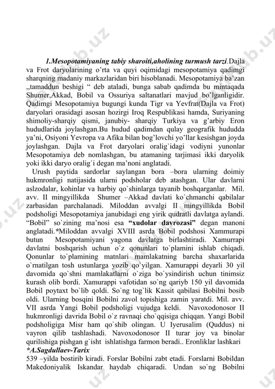 ari mamlakatning barcha shaxarlarida o`rnatilgan tosh ustunlarga yozib qo`yilgan. xamurappi deyarli 30 yil davomida qo`shni mamlakatlarni o`ziga bo`ysindirish uchun tinimsiz kurash olib bordi. xamurappi vafotidan so`ng qariyb 150 yil davomida bobil poytaxt bo`lib qoldi. so`ng tog`lik kassit qabilasi bobilni bosib oldi. ularning bosqini bobilni zavol topishiga zamin yaratdi. mil. avv. vii asrda yangi bobil podsholigi vujudga keldi. navoxodonosor ii hukmronligi davrida bobil o`z ravnaqi cho`qqisiga chiqqan. yangi bobil podsholigiga misr ham qo`shib olingan. u iyerusalim (quddus) ni vayron qilib tashlashadi. navoxodonosor ii turar joy va binolar qurilishiga pishgan g`isht ishlatishga farmon beradi.. eronliklar lashkari *a.sagdullaev-tarix 539 –yilda bostirib kiradi. forslar bobilni zabt etadi. forslarni bobildan makedoniyalik iskandar haydab chiqaradi. undan so`ng bobilni salavkiylar davlati tarkibiga kiradi. quyosh yili davomiyliga shumerlar tomonidan 365 kun, oy yili 354 kun etib beklgilangan. eng qadimgi rasadxonalar baland ko`p zinali ibodatxonalar –zikkuratlar yuqorisidagi maydonchada barpo etilgan. mil. avv. iii ming yillikdayoq bu yerda turli –tuman …