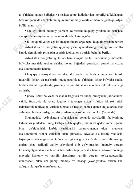 oirasida quyidagilarga egadir: advokatlarning malakasini oshirishda, advokatlar faoliyati haqida statistik ma`lumotlarni yuritadi, uslubiy yordam ko`rsatadilar; advokatlarning kasbiy faoliyati bilan bog`liq tarzdagi ta`qiblardan himoya qiladi; advokatlik byurolar, firmalari, hay`atlari va oliy malaka komissiyasi faoliyatiga yordam beradi (17-modda). “advokatlik faoliyatining kafolatlari va advokatlarning ijtimoiy himoyasi to`g`risida”gi o`zbekiston respublikasi qonuni haqida ham to`xtalib, ushbu qonunga asosan advokatlik faoliyati bilan shug`ullanish huquqi to`g`risida, ya`ni o`zbekiston respublikasi fuqarosi, jinsi, irqi, millati, tili, dini, ijtimoiy kelib chiqishi, e`tiqodi, ijtimoiy mavqeidan qat`i nazar shug`ullanish huquqi kafolatlangan. mazkur qonunda ham advokatlik faoliyatining quyidagi prinsiplarga amal qilgan holda olib borish ta`kidlangan. ular: advokatning mustaqilligi; kasb etikasi, advokatlik siri va qasamyodiga qat`i rioya etish, qonun hujjatlarida man etilmagan usullar va vositalarni qo`llash. yana ushbu qonunning ahamiyati shundaki, advokatning daxlsizligi ham himoyalangan, unda: advokatning shaxsi daxlsizligi; uy-joyiga, xizmat xonasiga foydalanishdagi transport va aloqa vositalariga, xat-xabarlariga, unga tegishli bo`lgan ashyolar va hujjatlari ham taalluqlidir. advokatga ish bo`yicha huquqiy nuqtai nazardan, surishtiruvchi, tergovchi, …