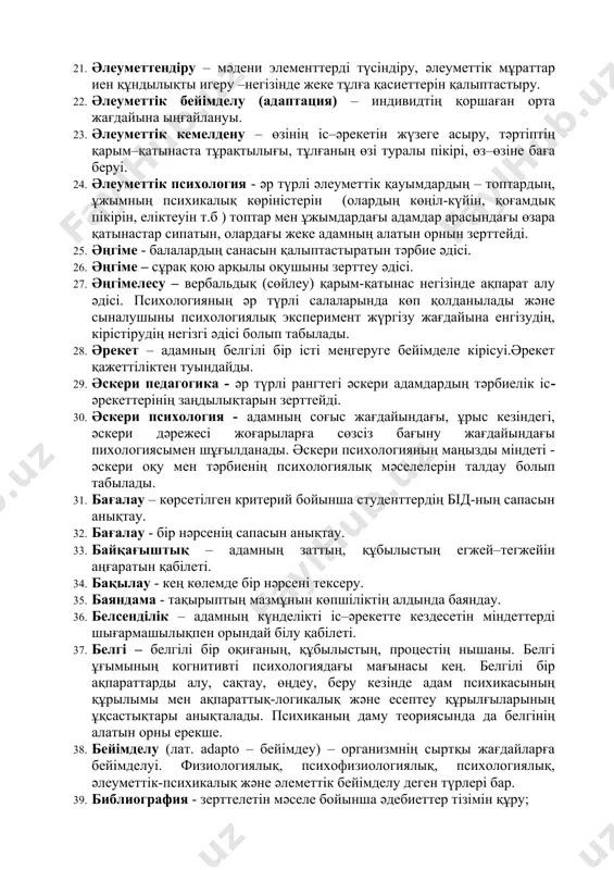 леуметтену – адамның әлеуметтік қарым-қатынастар жүйесіне енуі 20. әлеуметтендіру – адамды әлеуметтік қарым–қатынастар жүйесінде әр түрлі әлеуметтік бірліктердің (топтар, ұйымдар) түрлеріне интеграциялау. 21. әлеуметтендіру – мәдени элементтерді түсіндіру, әлеуметтік мұраттар иен құндылықты игеру –негізінде жеке тұлға қасиеттерін қалыптастыру. 22. әлеуметтік бейімделу (адаптация) – индивидтің қоршаған орта жағдайына ыңғайлануы. 23. әлеуметтік кемелдену – өзінің іс–әрекетін жүзеге асыру, тәртіптің қарым–қатынаста тұрақтылығы, тұлғаның өзі туралы пікірі, өз–өзіне баға беруі. 24. әлеуметтік психология - әр түрлі әлеуметтік қауымдардың – топтардың, ұжымның психикалық көріністерін (олардың көңіл-күйін, қоғамдық пікірін, еліктеуін т.б ) топтар мен ұжымдардағы адамдар арасындағы өзара қатынастар сипатын, олардағы жеке адамның алатын орнын зерттейді. 25. әңгіме - балалардың санасын қалыптастыратын тәрбие әдісі. 26. әңгіме – сұрақ қою арқылы оқушыны зерттеу әдісі. 27. әңгімелесу – вербальдық (сөйлеу) қарым-қатынас негізінде ақпарат алу әдісі. психологияның әр түрлі салаларында көп қолданылады және сыналушыны психологиялық эксперимент жүргізу жағдайына енгізудің, кірістірудің негізгі әдісі болып табылады. 28. әрекет – адамның белгілі …