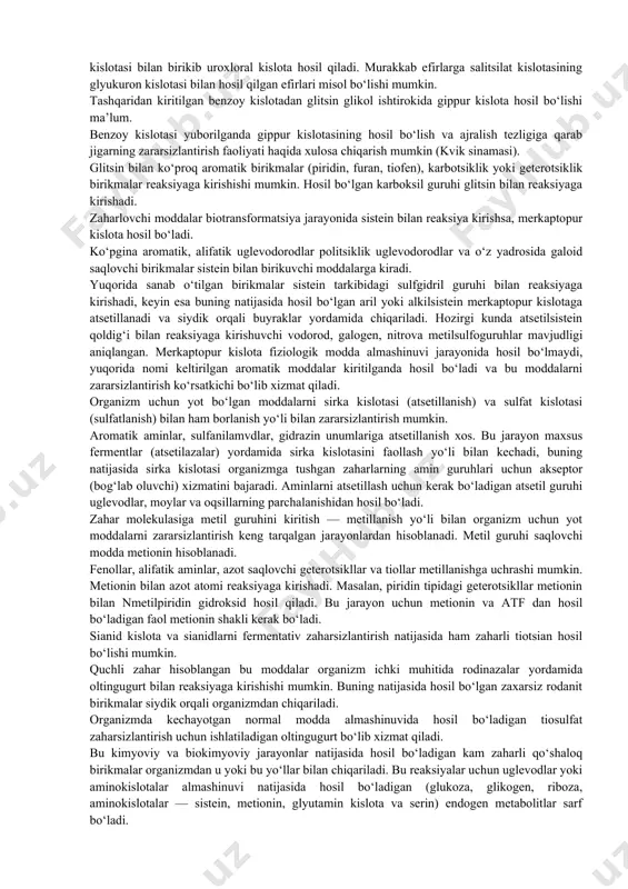 organizm uchun yot bo‘lgan kimyoviy moddalarni kataliz qilish xosdir. zaharsizlantirish jarayoni zahar kimyoviy inert bo‘lmagan holatlarda oksidlanish, qaytarilish, gidroliz hamda sintez (konyugatsiyalanish) yo‘li bilan kechadi. ko‘pgina zaharlar oksidlanadi, masalan, metall guruhi karboksil guruhiga o‘tishi natijasida birlamchi yegshrt va aldegydgacha oksidlanadi. shu yo‘l bshsht spirt — aldegid bosqichi yordamida sirka kislotasiga, benzol, fenolga, gidroxinon, pirokatexin, ko‘proq esa tutilmagan mukon kislotasigacha parchalanadi. ba’zi bir organik moddalar is gazi va suvgacha parchalanadi. aromatik nitobirikmalar gidroksilaminlar va aminlarga qaytariladi; pikrin kislotasi — pikraminga, xloralgidrat — trixloretid spirtga qaytariladi. ayrim kimyoviy moddalar gidrolizga uchraydi. masalan, atsetilxolin organizmda xolinesteraza ta’sirida sirka kislotasi va xolingacha gidrolizlanadi. gidroksil, karboksil, amin va sulfgidril guruhlari saqlovchi kimyoviy moddalar sintetik jarayonlar natijasida konyugatsiyalanib ko‘shaloq metabolitlar hosil qilib organizmdan chiqib ketadi. ba’zi zaharli moddalar oksidlanish, qaytarilish, gidroliz jarayonlarini bosib o‘tgach, ikkinchi bosqichda konyugatsiyalanadi va chiqarib yuboriladi. sintetik jarayonlarning turlari: glyukuronlanish (gippur kislota, merkaptopur. va ornitur kislotalar) hosil bo‘lishi va sulfatlanish, atsetillanish va …