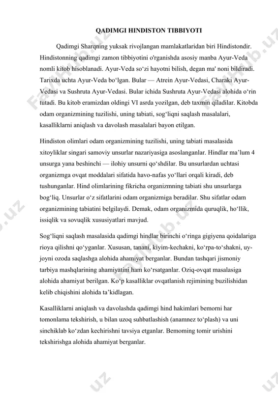 ondir. hindistonning qadimgi zamon tibbiyotini o'rganishda asosiy manba ayur-veda nomli kitob hisoblanadi. ayur-veda so‘zi hayotni bilish, degan ma' noni bildiradi. tarixda uchta ayur-veda bo‘lgan. bular — atrein ayur-vedasi, charaki ayur-vedasi va sushruta ayur-vedasi. bular ichida sushruta ayur-vedasi alohida o‘rin tutadi. bu kitob eramizdan oldingi vi asrda yozilgan, deb taxmin qiladilar. kitobda odam organizmining tuzilishi, uning tabiati, sog‘liqni saqlash masalalari, kasalliklarni aniqlash va davolash masalalari bayon etilgan. hindiston olimlari odam organizmining tuzilishi, uning tabiati masalasida xitoyliklar singari samoviy unsurlar nazariyasiga asoslanganlar. hindlar ma’lum 4 unsurga yana beshinchi — ilohiy unsurni qo‘shdilar. bu unsurlardan uchtasi organizmga ovqat moddalari sifatida havo-nafas yo‘llari orqali kiradi, deb tushunganlar. hind olimlarining fikricha organizmning tabiati shu unsurlarga bog‘liq. unsurlar o‘z sifatlarini odam organizmiga beradilar. shu sifatlar odam organizmining tabiatini belgilaydi. demak, odam organizmida quruqlik, ho‘llik, issiqlik va sovuqlik xususiyatlari mavjud. sog‘liqni saqlash masalasida qadimgi hindlar birinchi o‘ringa gigiyena qoidalariga rioya qilishni qo‘yganlar. xususan, tanani, kiyim-kechakni, ko‘rpa-to‘shakni, uy-joyni …
