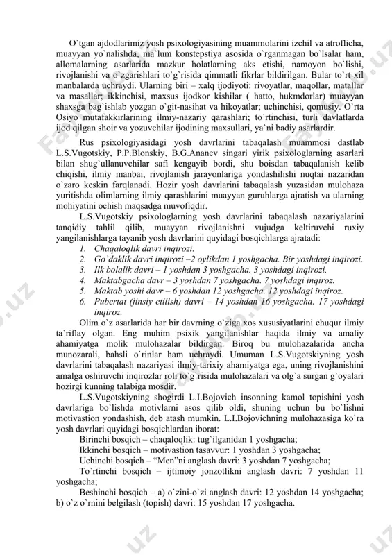 ishlarga tayanib yosh davrlarini quyidagi bosqichlarga ajratadi: 1. chaqaloqlik davri inqirozi. 2. go`daklik davri inqirozi –2 oylikdan 1 yoshgacha. bir yoshdagi inqirozi. 3. ilk bolalik davri – 1 yoshdan 3 yoshgacha. 3 yoshdagi inqirozi. 4. maktabgacha davr – 3 yoshdan 7 yoshgacha. 7 yoshdagi inqiroz. 5. maktab yoshi davr – 6 yoshdan 12 yoshgacha. 12 yoshdagi inqiroz. 6. pubertat (jinsiy etilish) davri – 14 yoshdan 16 yoshgacha. 17 yoshdagi inqiroz. olim o`z asarlarida har bir davrning o`ziga xos xususiyatlarini chuqur ilmiy ta`riflay olgan. eng muhim psixik yangilanishlar haqida ilmiy va amaliy ahamiyatga molik mulohazalar bildirgan. biroq bu mulohazalarida ancha munozarali, bahsli o`rinlar ham uchraydi. umuman l.s.vugotskiyning yosh davrlarini tabaqalash nazariyasi ilmiy-tarixiy ahamiyatga ega, uning rivojlanishini amalga oshiruvchi inqirozlar roli to`g`risida mulohazalari va olg`a surgan g`oyalari hozirgi kunning talabiga mosdir. l.s.vugotskiyning shogirdi l.i.bojovich insonning kamol topishini yosh davrlariga bo`lishda motivlarni asos qilib oldi, shuning uchun bu bo`lishni motivastion yondashish, deb atash …