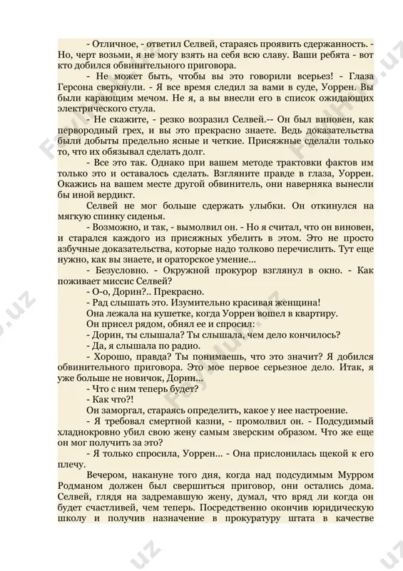 ррена селвея: и это мгновение, и эти восхищенные лица. но сейчас была еще дорнн, и мысль о ней подгоняла его быстрей покинуть поле "боя". однако это ему не удалось. окружной прокурор подхватил его под руку и потащил к серому автомобилю, стоящему у обочины дороги. - ну как настроение? - громыхнул он, хлопнув селвея по коленке, когда машина тронулась. - отличное, - ответил селвей, стараясь проявить сдержанность. - но, черт возьми, я не могу взять на себя всю славу. ваши ребята - вот кто добился обвинительного приговора. - не может быть, чтобы вы это говорили всерьез! - глаза герсона сверкнули. - я все время следил за вами в суде, уоррен. вы были карающим мечом. не я, а вы внесли его в список ожидающих электрического стула. - не скажите, - резко возразил селвей.-- он был виновен, как первородный грех, и вы это прекрасно знаете. ведь доказательства были добыты предельно ясные и четкие. …