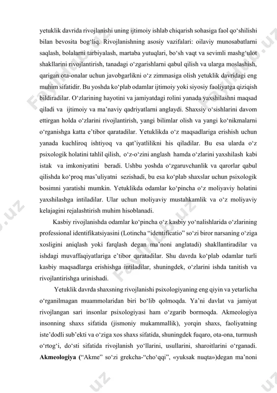 rida shaxsiy-kasbiy rivojlanish. yetuklik davrida hayotning asosiy jihatlari bo‘lmish kasbiy faoliyat va oilaviy munosabatlarning rivojlanish davridir. yoshlik davrida u tanlangan kasbni egallashni va hayotiy sherigini tanlashni (oila qurishni) o‘z ichiga olgan bo‘lsa, yetuklikda bu o‘zini namoyon qilish, kasbiy faoliyat va oilaviy munosabatlardagi muvaffaqiyatini to‘liq ochib berish holati sanaladi. yetuklik davrda odamlar oilaviy rollarga moslashishadi, masalan, ota-ona bo‘lish, guruhidagi munosabatlar, ya’ni do‘stlik va yaqinlikning ahamiyati oshadi. ko‘p hollarda, odamlar hayotlarida chin do‘stlar va ishonchli sheriklarni izlashadi va ijtimoiy mas’uliyatni his qilishadi. ular jamiyatga foyda keltirish uchun ko‘proq faoliyatlar bilan shug‘ullanishadi.insonning yetuklik davrida rivojlanishi uning ijtimoiy ishlab chiqarish sohasiga faol qo‘shilishi bilan bevosita bog‘liq. rivojlanishning asosiy vazifalari: oilaviy munosabatlarni saqlash, bolalarni tarbiyalash, martaba yutuqlari, bo‘sh vaqt va sevimli mashg‘ulot shakllarini rivojlantirish, tanadagi o‘zgarishlarni qabul qilish va ularga moslashish, qarigan ota-onalar uchun javobgarlikni o‘z zimmasiga olish yetuklik davridagi eng muhim sifatidir. bu yoshda ko‘plab odamlar ijtimoiy yoki siyosiy faoliyatga qiziqish bildiradilar. o‘zlarining hayotini …