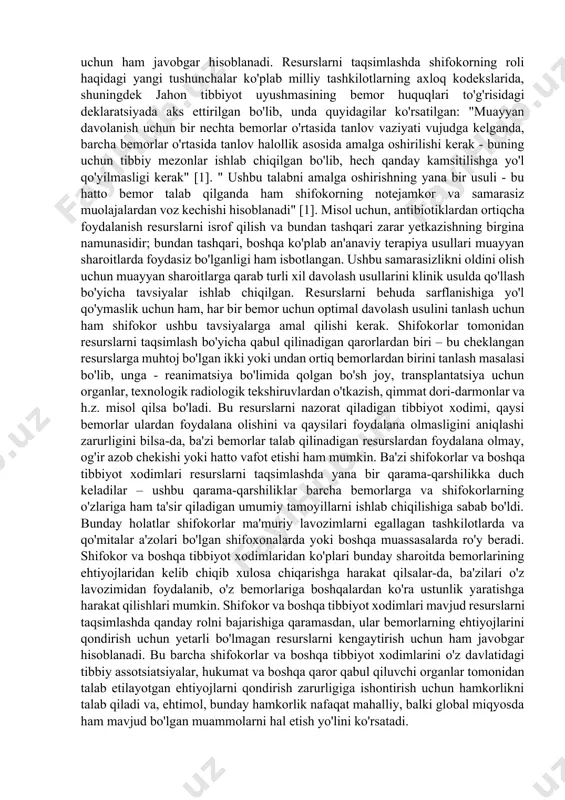 s xizmatlariga qancha mablag'lar sarflanishini hal qiladi; - institutsional («mezo») darajada hukumat shifokorlar, hamshiralar, shifoxonalar, klinikalar, sog'liqni saqlash idoralari va boshqalarga hokimiyat resurslarining qanday taqsimlanishini belgilaydi: qanday xizmatlar ko'rsatilishi, xodimlar, jihozlar, xavfsizlik, ta'mirlash, kengaytirish va boshqalarga qancha joriy harajatlarni ajratish kerakligini belgilaydi; - individual bemor ("mikro") darajasida, sog'liqni saqlash tizimi xodimlari (asosan shifokorlar) bemorda qaysi testlarni o'tkazish kerakligi, qaysi mutaxassisga murojaat qilish, shifoxonaga yotqizish zarurmi yoki yo'qligi to'g'risidagi qarorlarni qabul qiladilar; bemorlarga patentlangan dori darmonlar yoki umumiy dorilar kerak bo'ladimi va hokazo masalalarni belgilaydilar. hisob-kitoblarga ko'ra, shifokorlar sog'liqni saqlash tizimi harajatlarining 80 foizigacha bo'lgan qismini nazorat qiladilar va bemorlar qaysi manbalardan foydalanish imkoniyatini tanlashda katta erkinlikka ega hisoblanadilar. har bir darajadagi qarorlar muhim axloqiy tarkibiy qismga ega, chunki ular ma'lum qadriyatlarga asoslanib, ham insonlar, ham butun jamiyatning salomatligi va farovonligiga sezilarli ta'sir o'tkazadi. garchi shifokor resurslarni taqsimlashning barcha darajalarda qabul qilingan qarorlarda qatnashsalar-da, eng katta ishtirok etish hali ham mikro …