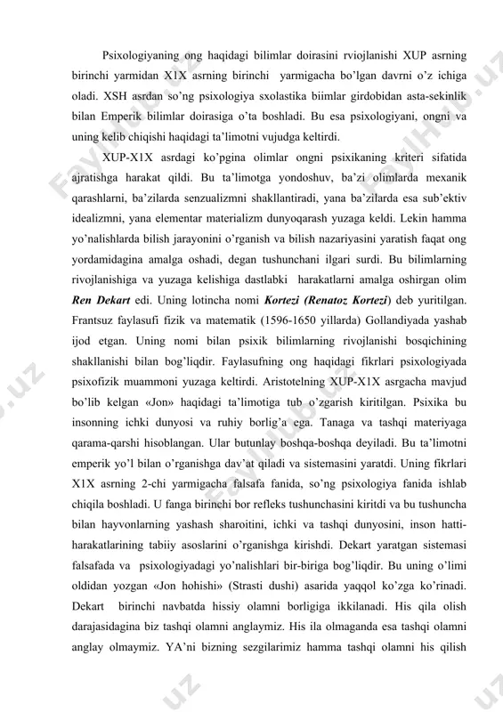 ini yaratdi. uning fikrlari x1x asrning 2-chi yarmigacha falsafa fanida, so’ng psixologiya fanida ishlab chiqila boshladi. u fanga birinchi bor refleks tushunchasini kiritdi va bu tushuncha bilan hayvonlarning yashash sharoitini, ichki va tashqi dunyosini, inson hatti-harakatlarining tabiiy asoslarini o’rganishga kirishdi. dekart yaratgan sistemasi falsafada va psixologiyadagi yo’nalishlari bir-biriga bog’liqdir. bu uning o’limi oldidan yozgan «jon hohishi» (strasti dushi) asarida yaqqol ko’zga ko’rinadi. dekart birinchi navbatda hissiy olamni borligiga ikkilanadi. his qila olish darajasidagina biz tashqi olamni anglaymiz. his ila olmaganda esa tashqi olamni anglay olmaymiz. ya’ni bizning sezgilarimiz hamma tashqi olamni his qilish xususiyatiga qodir emas. butun hayotimiz davomida aqalli bir marta bo’lsa ham, bizni o’z hislarimiz aldaydi, u aristotelning jon, tana alohida-alohida,-degan fikriga qarama-qarshi chiqadi. «men» tushunchasini shakllantiradi. «men» tushunchasida (shubha) eng asosiy deb hisoblaydi. agar hamma shubhali ko’rinishlardan shubhani ajratadigan bo’lsak faqat shubhaning o’zi qoladi, bu esa tafakkurdir. tafakkur-faqat inson aqligagina bog’liq narsa, tana esa tafakkurga, tafakkur esa …