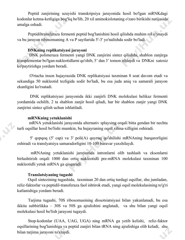 peptid bog'lanishini hosil qilishda muhim rol o'ynaydi va bu jarayon ribosomaning a va p saytlarida 5'-3' yo'nalishda sodir bo'ladi. dnkning replikatsiyasi jarayoni dnk polimeraza fermenti yangi dnk zanjirini sintez qilishda, shablon zanjirga komplementar bo'lgan nukleotidlarni qo'shib, 5’ dan 3’ tomon ishlaydi va dnkni xatosiz ko'paytirishga yordam beradi. o'rtacha inson hujayrasida dnk replikatsiyasi taxminan 8 soat davom etadi va sekundiga 50 nukleotid tezligida sodir bo'ladi, bu esa juda aniq va samarali jarayon ekanligini ko'rsatadi. dnk replikatsiyasi jarayonida ikki zanjirli dnk molekulasi helikaz fermenti yordamida ochilib, 2 ta shablon zanjir hosil qiladi, har bir shablon zanjir yangi dnk zanjirini sintez qilish uchun ishlatiladi. mrnkning yetuklanishi mrna yetuklanishi jarayonida alternativ splaysing orqali bitta gendan bir nechta turli oqsillar hosil bo'lishi mumkin, bu hujayraning oqsil xilma-xilligini oshiradi. 5' qopqoq (5' cap) va 3' poli(a) quyruq qo'shilishi mrnaning barqarorligini oshiradi va translyatsiya samaradorligini 10-100 baravar yaxshilaydi. mrnaning yetuklanishi jarayonida intronlarni olib tashlash va eksonlarni birlashtirish …