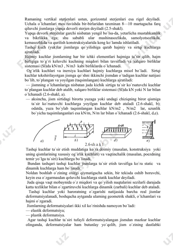 a oshib boruvchi, keyin esa o`zgarmasdan qoluvchi kuchlarga statik kuchlar deyiladi. juda qisqa vaqt mobaynida o`z miqdori va qo`yilish nuqtalarini sezilarli darajada katta tezliklar bilan o`zgartiruvchi kuchlarga dinamik (zarbali) kuchlar deb ataladi. tashqi kuchlar yoki haroratning o`zgarishi natijasida barcha real jismlar deformatsiyalanadi, boshqacha aytganda ularning geometrik shakli, o`lchamlari va hajmi o`zgaradi. jismlarning deformatsiyalari ikki xil ko`rinishda namoyon bo`ladi: — elastik deformatsiya; — plastik deformatsiya. agar tashqi kuchlar ta`siri tufayli deformatsiyalangan jismdan mazkur kuchlar olinganda, deformatsiyalar ham butunlay yo`qolib, jism o`zining dastlabki geometrik shaklini egallasa, u holda, bunday deformatsiyalarga elastic deformatsiyalar deyiladi. aksincha, deformatsiyalangan jismdan tashqari kuchlar olingandan keyin ham u o`zining dastlabki geometrik shaklini egallay olmasa, bunday deformatsiyalarga plastik deformatsiyalar deyiladi. materiallar qarshiligi fanida deformatsiyalar oddiy: cho`zilish yoki siqilish, siljish, buralish, egilish va murakkab (bir qancha oddiy deformatsiyalarning birgalikda paydo bo`lishi) deformatsiyalarga ajratilib, konstruksiya qismlarining bikrligiga oid muammolar hal etiladi. real holatda barcha deformatsiyalanuvchi qattiq jismlarni o`zaro ta`sirlashib turuvchi zarrachalar …