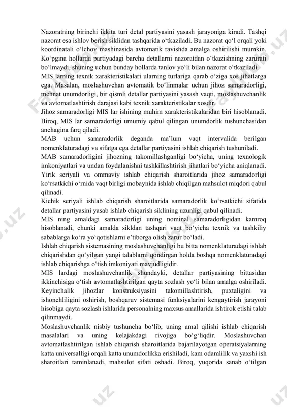 urib qolishlar tufayli detallarni yasash vaqti ko‘proq chiqadi, bu esa vaqtning sikldan tashqari sarflanishiga olib keladi. texnik sabablarga ko‘ra bekor turib qolishlarga: nuqsonlarni yo‘qotish va ularga yo‘l qo‘ymaslik choralarini ko‘rishga oid ishlar, ba’zi stanoklarning transport sistemasi yoki mab o‘zining to‘xtab qolishini yo‘qotish bo‘yicha ishlar kiradi. ishlov berilgan detallar nazorati uch xil bo‘lishi mumkin:  partiyadagi birinchi detal nazorati;  partiyadagi barcha detallar bo‘yicha eng mas’uliyatli hisoblangan sirtlar nazorati;  tashqi nazorat. nazoratning birinchi ikkita turi detal partiyasini yasash jarayoniga kiradi. tashqi nazorat esa ishlov berish siklidan tashqarida o‘tkaziladi. bu nazorat qo‘l orqali yoki koordinatali o‘lchov mashinasida avtomatik ravishda amalga oshirilishi mumkin. ko‘pgina hollarda partiyadagi barcha detallarni nazoratdan o‘tkazishning zarurati bo‘lmaydi, shuning uchun bunday hollarda tanlov yo‘li bilan nazorat o‘tkaziladi. mis larning texnik xarakteristikalari ularning turlariga qarab o‘ziga xos jihatlarga ega. masalan, moslashuvchan avtomatik bo‘linmalar uchun jihoz samaradorligi, mehnat unumdorligi, bir qismli detallar partiyasini yasash vaqti, moslashuvchanlik va avtomatlashtirish darajasi kabi …