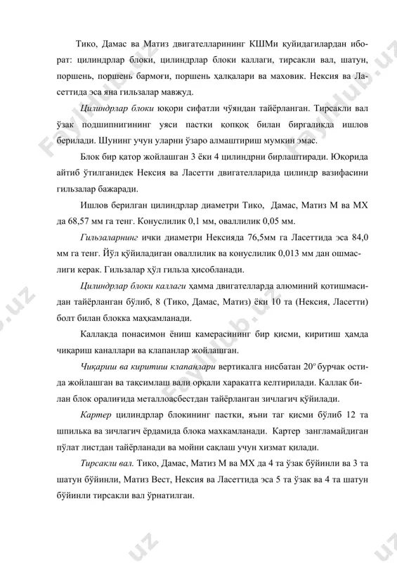ал ўрнатилган. бўйинларнинг эни – 3 цилиндрли двигателларда 38 мм, 4 цилиндрли-ларда эса 43 ммни ташкил этади. тирсакли валдан тақсимлаш вали, мой ва сув насоси, свечаларга учқун-ни тақсимлагич ва генератор харакат олади. нексия двигателининг тирсакли валида 8 та мувозанатловчи массалар ўрнатилган бўлиб, улар валнинг айланишини 62 фойизга мувозанатлайди, тико ва дамасда эса 40 фойиз. поршеньлар ўздэуавто двигателларида алюминий қотишмасидан тайёр-лан-ган. унда 2 та компрессион ва 1 та мой сидиргич ҳалқалари учун арииқчалар мавжуд. поршень юбкаси конуссимон қилиб ишланган бўлиб, у ейилишни, шов-қинни камайишига ва поршеннинг қисилиб қолишини (цилиндр ичида) олди-ни олади. поршеннинг цилиндр юзасига урилишдаги шовқинни камайтириш мақ-садида поршен халқаларининг ўқи поршень ўқига нисбатан ён томонга 0,35– 1,6 мм гача силжитилган. поршень бармоғи поршень билан шатунни бирлаштиради ва поршень юзасида пайдо бўлган босимни шатунга узатиб беради. бармоқ трубасимон бўлиб пўлатдан тайёрланган ва юқори частотали ток билан ишлов берилган. поршень бармоғи поршень бобишкасида бемалол харакатланади. шатуннинг юқори каллагида эса харакатланмайди. тико, …