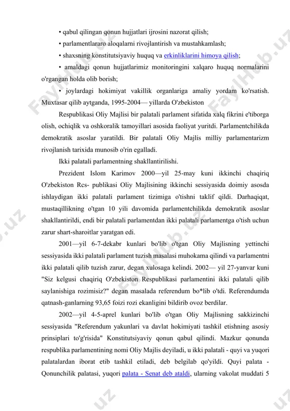 amarali olib bordi: • o'zbekistonda o'tkazilayotgan islohotlarning huquqiy bazasini mustahkamlovchi qonunlar yaratish; • qabul qilingan qonun hujjatlari ijrosini nazorat qilish; • parlamentlararo aloqalarni rivojlantirish va mustahkamlash; • shaxsning konstitutsiyaviy huquq va erkinliklarini himoya qilish; • amaldagi qonun hujjatlarimiz monitoringini xalqaro huquq normalarini o'rgangan holda olib borish; • joylardagi hokimiyat vakillik organlariga amaliy yordam ko'rsatish. muxtasar qilib aytganda, 1995-2004— yillarda o'zbekiston respublikasi oliy majlisi bir palatali parlament sifatida xalq fikrini e'tiborga olish, ochiqlik va oshkoralik tamoyillari asosida faoliyat yuritdi. parlamentchilikda demokratik asoslar yaratildi. bir palatali oliy majlis milliy parlamentarizm rivojlanish tarixida munosib o'rin egalladi. ikki palatali parlamentning shakllantirilishi. prezident islom karimov 2000—yil 25-may kuni ikkinchi chaqiriq o'zbekiston rcs- publikasi oliy majlisining ikkinchi sessiyasida doimiy asosda ishlaydigan ikki palatali parlament tizimiga o'tishni taklif qildi. darhaqiqat, mustaqillikning o'tgan 10 yili davomida parlamentchilikda demokratik asoslar shakllantirildi, endi bir palatali parlamentdan ikki palatali parlamentga o'tish uchun zarur shart-sharoitlar yaratgan edi. 2001—yil 6-7-dekabr kunlari bo'lib o'tgan …