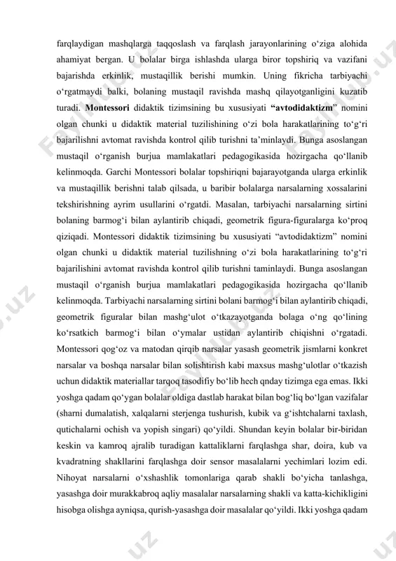 qilsada, u baribir bolalarga narsalarning xossalarini tekshirishning ayrim usullarini o‘rgatdi. masalan, tarbiyachi narsalarning sirtini bolaning barmog‘i bilan aylantirib chiqadi, geometrik figura-figuralarga ko‘proq qiziqadi. montessori didaktik tizimsining bu xususiyati “avtodidaktizm” nomini olgan chunki u didaktik material tuzilishning o‘zi bola harakatlarining to‘g‘ri bajarilishini avtomat ravishda kontrol qilib turishni taminlaydi. bunga asoslangan mustaqil o‘rganish burjua mamlakatlari pedagogikasida hozirgacha qo‘llanib kelinmoqda. tarbiyachi narsalarning sirtini bolani barmog‘i bilan aylantirib chiqadi, geometrik figuralar bilan mashg‘ulot o‘tkazayotganda bolaga o‘ng qo‘lining ko‘rsatkich barmog‘i bilan o‘ymalar ustidan aylantirib chiqishni o‘rgatadi. montessori qog‘oz va matodan qirqib narsalar yasash geometrik jismlarni konkret narsalar va boshqa narsalar bilan solishtirish kabi maxsus mashg‘ulotlar o‘tkazish uchun didaktik materiallar tarqoq tasodifiy bo‘lib hech qnday tizimga ega emas. ikki yoshga qadam qo‘ygan bolalar oldiga dastlab harakat bilan bog‘liq bo‘lgan vazifalar (sharni dumalatish, xalqalarni sterjenga tushurish, kubik va g‘ishtchalarni taxlash, qutichalarni ochish va yopish singari) qo‘yildi. shundan keyin bolalar bir-biridan keskin va kamroq ajralib turadigan kattaliklarni farqlashga …