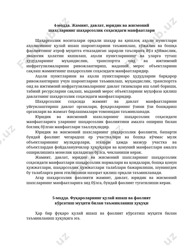 муҳандислик, транспортга оид ва ижтимоий инфратузилмаларнинг давлат тизимлари иш олиб бориши, табиий ресурсларни сақлаш, маданий мерос объектларини муҳофаза қилиш давлатнинг шаҳарсозлик соҳасидаги манфаатларидир. шаҳарсозлик соҳасида жамият ва давлат манфаатларини уйғунлаштириш давлат органлари, фуқароларнинг ўзини ўзи бошқариш органлари ва жамоат бирлашмалари томонидан таъминланади. юридик ва жисмоний шахсларнинг шаҳарсозлик соҳасидаги манфаатларига уларнинг шаҳарсозлик фаолиятини амалга ошириш билан боғлиқ бўлган манфаатлари тааллуқлидир. юридик ва жисмоний шахсларнинг шаҳарсозлик фаолияти, башарти бундай фаолият чегарадош ер участкалари ва бошқа кўчмас мулк объектларининг мулқдорлари, эгалари ҳамда мазкур участка ва объектлардан фойдаланувчилар ҳуқуқлари ва қонуний манфаатлари амалга оширилишига монелик қиладиган бўлса, чекланиши керак. жамият, давлат, юридик ва жисмоний шахсларнинг шаҳарсозлик соҳасидаги манфаатлари шаҳарсозлик нормалари ва қоидалари, бошқа қонун ҳужжатлари, шаҳарсозлик ҳужжатлари талаблари бажарилиши, шунингдек бу талабларга риоя этилишини назорат қилиш орқали таъминланади. агар шаҳарсозлик фаолияти жамият, давлат, юридик ва жисмоний шахсларнинг манфаатларига зид бўлса, бундай фаолият тугатилиши керак. 5-модда. фуқароларнинг қулай яшаш ва фаолият кўрсатиш муҳити билан таъминланиш …