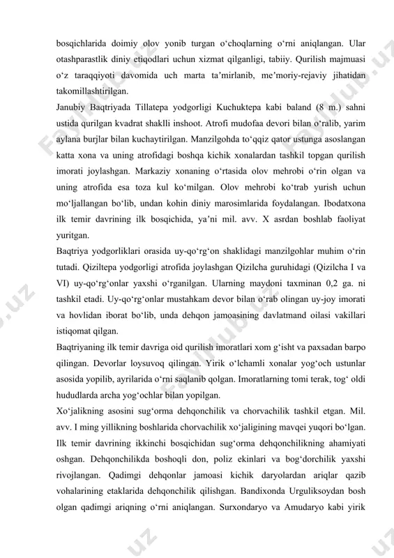 epa va janubiy baqtriyada tillatepa o‘rganilgan. kuchuktepa yodgorligi 4 ga. iborat bo‘lib, markaziy qismi balandligi 4 m. sahna ustiga qurilgan saroy yoki uy-qo‘rg‘on joylashgan. unda diniy xususiyatga ega xonalar o‘rin olib, ularning ikkita xonasida manzilgohning turli bosqichlarida doimiy olov yonib turgan o‘choqlarning o‘rni aniqlangan. ular otashparastlik diniy etiqodlari uchun xizmat qilganligi, tabiiy. qurilish majmuasi o‘z taraqqiyoti davomida uch marta taʼmirlanib, meʼmoriy-rejaviy jihatidan takomillashtirilgan. janubiy baqtriyada tillatepa yodgorligi kuchuktepa kabi baland (8 m.) sahni ustida qurilgan kvadrat shaklli inshoot. atrofi mudofaa devori bilan o‘ralib, yarim aylana burjlar bilan kuchaytirilgan. manzilgohda to‘qqiz qator ustunga asoslangan katta xona va uning atrofidagi boshqa kichik xonalardan tashkil topgan qurilish imorati joylashgan. markaziy xonaning o‘rtasida olov mehrobi o‘rin olgan va uning atrofida esa toza kul ko‘milgan. olov mehrobi ko‘trab yurish uchun mo‘ljallangan bo‘lib, undan kohin diniy marosimlarida foydalangan. ibodatxona ilk temir davrining ilk bosqichida, yaʼni mil. avv. x asrdan boshlab faoliyat yuritgan. baqtriya yodgorliklari orasida uy-qo‘rg‘on …