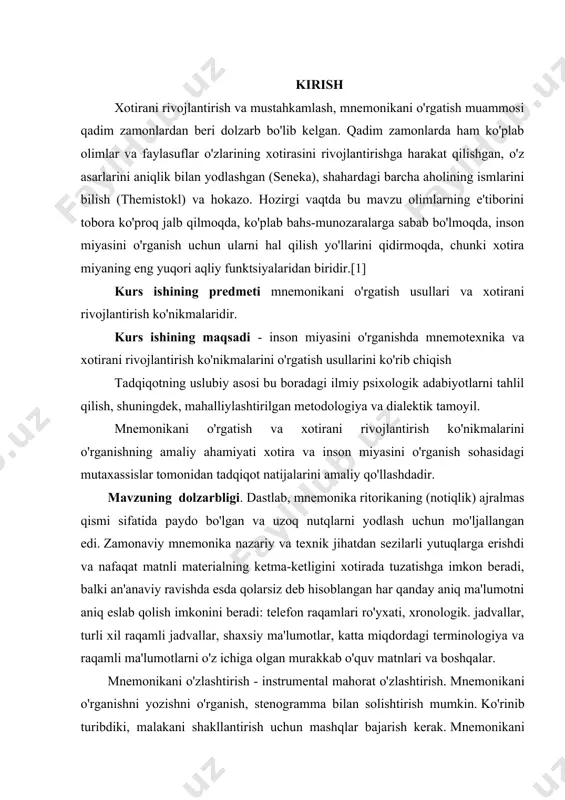 ug'ilgan kunini miloddan avvalgi 86 yil deb hisoblashadi, bu bizgacha saqlanib qolgan birinchi yozma asarga to'g'ri keladi.[5] ma'lumki, mnemonika har doim ritorika yoki notiqlik bilan chambarchas bog'liq bo'lgan . axir biror bir ma’ruzachi yoki siyosatchi tinglovchilarga qo‘lida xulosa olib gapirmadi. ammo uning nafaqat mashhurligi, balki hayoti ham ko'pincha ehtirosli, uzoq nutqlarni talaffuz qilish qobiliyatiga bog'liq edi. o’rganilayotgan mavzuning maqsad va vazifalari. · yodlangan ma'lumotlarning bosh harflaridan semantik iboralarni shakllantirish; · qofiyalash; · uzoq muddatli yoki xorijiy so‘zlarni undosh tovushlar yordamida yodlash; · yodlangan ma'lumotlar bilan bog'liq bo'lgan yorqin g'ayrioddiy assotsiatsiyalarni (rasmlar, iboralar) topish; · tsitseronning fazoviy joylarga asoslangan usuli ; o’rganilayotgan mavzuning ob`ektlari va predmeti. · xotirani aqliy jarayon sifatida tahlil qilish; · mnemonika texnikasini ko'rib chiqing; · mnemonika texnikasining inson xotirasining rivojlanishiga ta'sirini ochib berish; · yodlash jarayoni uchun mnemonika texnikasining ustuvorliklari; o'rganish uchun taklif qilingan mavzuni yomon idrok etuvchi tinglovchilar uchun mavzuni o'zlashtirish texnikasi o’rganilayotgan mavzuning yangiligi. mnemonikaning …