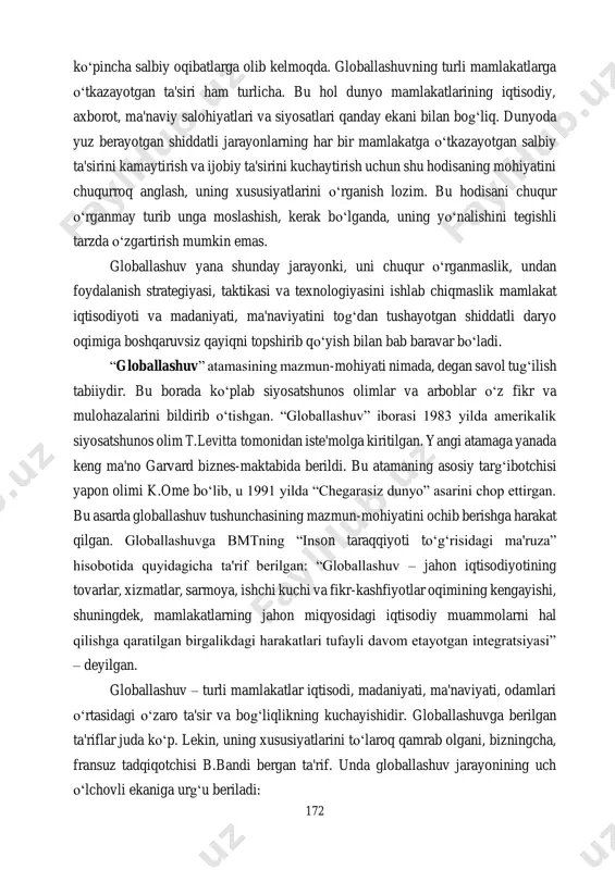 lohiyatlari va siyosatlari qanday ekani bilan bog‘liq. dunyoda yuz berayotgan shiddatli jarayonlarning har bir mamlakatga o‘tkazayotgan salbiy ta'sirini kamaytirish va ijobiy ta'sirini kuchaytirish uchun shu hodisaning mohiyatini chuqurroq anglash, uning xususiyatlarini o‘rganish lozim. bu hodisani chuqur o‘rganmay turib unga moslashish, kerak bo‘lganda, uning yo‘nalishini tegishli tarzda o‘zgartirish mumkin emas. globallashuv yana shunday jarayonki, uni chuqur o‘rganmaslik, undan foydalanish strategiyasi, taktikasi va texnologiyasini ishlab chiqmaslik mamlakat iqtisodiyoti va madaniyati, ma'naviyatini tog‘dan tushayotgan shiddatli daryo oqimiga boshqaruvsiz qayiqni topshirib qo‘yish bilan bab baravar bo‘ladi. “globallashuv” atamasining mazmun-mohiyati nimada, degan savol tug‘ilish tabiiydir. bu borada ko‘plab siyosatshunos olimlar va arboblar o‘z fikr va mulohazalarini bildirib o‘tishgan. “globallashuv” iborasi 1983 yilda amerikalik siyosatshunos olim t.levitta tomonidan iste'molga kiritilgan. yangi atamaga yanada keng ma'no garvard biznes-maktabida berildi. bu atamaning asosiy targ‘ibotchisi yapon olimi k.ome bo‘lib, u 1991 yilda “chegarasiz dunyo” asarini chop ettirgan. bu asarda globallashuv tushunchasining mazmun-mohiyatini ochib berishga harakat qilgan. globallashuvga bmtning “inson …