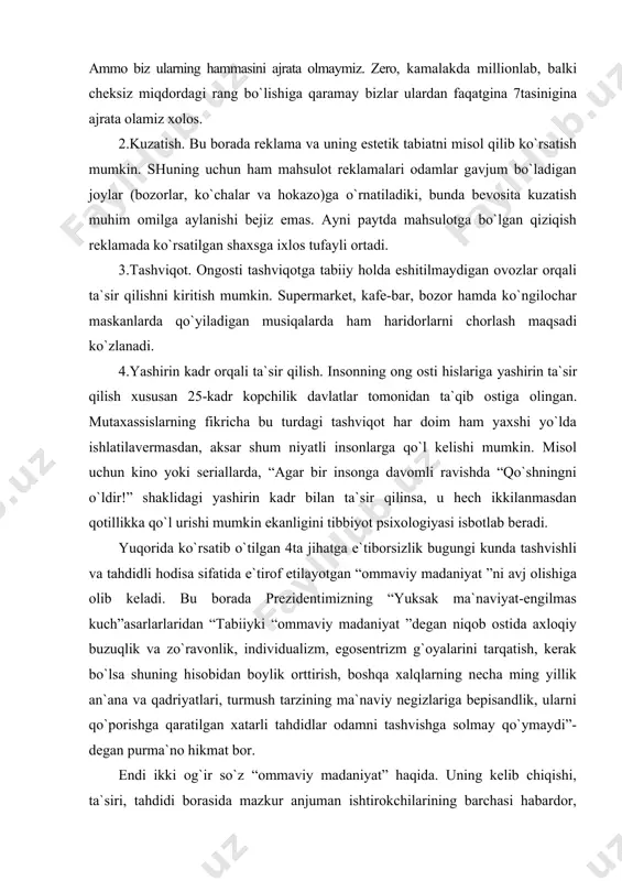 atib o`tilgan 4ta jihatga e`tiborsizlik bugungi kunda tashvishli va tahdidli hodisa sifatida e`tirof etilayotgan “ommaviy madaniyat ”ni avj olishiga olib keladi. bu borada prezidentimizning “yuksak ma`naviyat-engilmas kuch”asarlarlaridan “tabiiyki “ommaviy madaniyat ”degan niqob ostida axloqiy buzuqlik va zo`ravonlik, individualizm, egosentrizm g`oyalarini tarqatish, kerak bo`lsa shuning hisobidan boylik orttirish, boshqa xalqlarning necha ming yillik an`ana va qadriyatlari, turmush tarzining ma`naviy negizlariga bepisandlik, ularni qo`porishga qaratilgan xatarli tahdidlar odamni tashvishga solmay qo`ymaydi”-degan purma`no hikmat bor. endi ikki og`ir so`z “ommaviy madaniyat” haqida. uning kelib chiqishi, ta`siri, tahdidi borasida mazkur anjuman ishtirokchilarining barchasi habardor, desam yanglishmagan bo`laman. lekin, bir narsaga g`oyatda tahdidli, u ham bo`lsa, ommaviy madaniyat insonni “qiyofasiz” oqimning bir qismiga aylantirib qo`yishidadir. bu illat aksariyat hollarda haqiqat, go`zallik, ezgulik singari muqaddas tushunchalarni umumiste`molchilik ehtiyoji bilan bog`lab, iste`mol va tovar sifatida xaridorgir bo`lishiga qaratilgan maqsadni targ`ib qiladi. bu esa pirovardida “bozor adabiyoti”, “bozot san`ati” degan ma`naviyatga tahdid soluvchi hodisalarning “gullab-yashnashi”uchun imkon yaratadi. bugun …