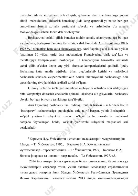 sohasida eksperimentlar olib borish imkoniyatlari boshqaruvga doir qarashlarning rivojlanishida sezilarli turtki bo’lgan. u ilmiy ishlarida ko’targan masalalar mohiyatini ochishda o’zi ishlayotgan bitta kompaniya doirasida cheklanib qolmadi, aksincha o’z g’oyalarini boshqaruv obyekti bo’lgan ixtiyoriy tashkilotga targ’ib qildi. anri fayolning boshqaruv fani oldidagi muhim hissasi – u birinchi bo’lib “boshqaruv” tushunchasiga quyidagicha aniq ta’rif bergan, ya’ni: boshqarish – xo’jalik yurituvchi subyektda mavjud bo’lgan barcha resurslardan maksimal darajada foydalangan holda, xo’jalik yurituvchi subyektni maqsadlari sari yetaklashdir. 1 karimov i.a. o'zbekiston iktisodiy isloxatlarni chukurlashtirish yo'lida. – t.: o'zbekiston, 1995., karimov i.a. yuksak malakali mutaxassislar – taraєєiyot omili. – t.: o'zbekiston, 1995, karimov i.a. yangicha fikrlash va ishlash – davr talabi. – t.: o'zbekiston, 1997, t.5, 2014 yil yuqori o'sish sur'atlari bilan rivojlanish, barcha mavjud imkoniyatlarni safarbar etish, o'zini oqlagan islohatlar strategiyasini izchil davom ettirish yili bo'ladi. o'zbekiston respublikasi prezidenti islom karimovning mamlakatimizni 2013 yilda ijtimoiy-iqtisodiy rivojlantirish yakunlari va 2014 yilga mo'ljallangan iqtisodiy dasturning eng …