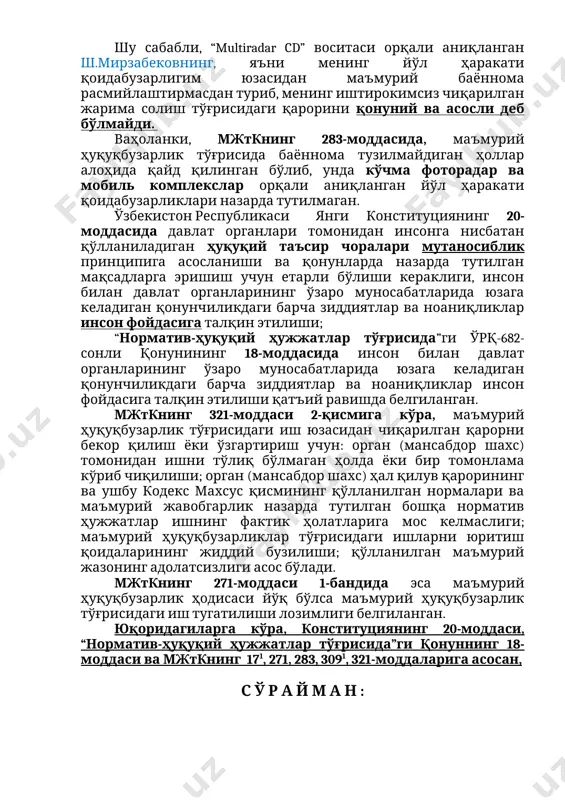 -сонли қонунининг 18-моддасида норматив-ҳуқуқий ҳужжат ўзига нисбатан юқорироқ юридик кучга эга бўлган норматив-ҳуқуқий ҳужжатларга мувофиқ бўлиши кераклиги, норматив-ҳуқуқий ҳужжатлар ўртасида тафовутлар бўлган тақдирда юқорироқ юридик кучга эга бўлган норматив-ҳуқуқий ҳужжат қўлланилиши белгиланган. шу сабабли, “multiradar cd” воситаси орқали аниқланган ш.мирзабековнинг, яъни менинг йўл ҳаракати қоидабузарлигим юзасидан маъмурий баённома расмийлаштирмасдан туриб, менинг иштирокимсиз чиқарилган жарима солиш тўғрисидаги қарорини қонуний ва асосли деб бўлмайди. ваҳоланки, мжткнинг 283-моддасида, маъмурий ҳуқуқбузарлик тўғрисида баённома тузилмайдиган ҳоллар алоҳида қайд қилинган бўлиб, унда кўчма фоторадар ва мобиль комплекслар орқали аниқланган йўл ҳаракати қоидабузарликлари назарда тутилмаган. ўзбекистон республикаси янги конституциянинг 20-моддасида давлат органлари томонидан инсонга нисбатан қўлланиладиган ҳуқуқий таъсир чоралари мутаносиблик принципига асосланиши ва қонунларда назарда тутилган мақсадларга эришиш учун етарли бўлиши кераклиги, инсон билан давлат органларининг ўзаро муносабатларида юзага келадиган қонунчиликдаги барча зиддиятлар ва ноаниқликлар инсон фойдасига талқин этилиши; “норматив-ҳуқуқий ҳужжатлар тўғрисида”ги ўрқ-682-сонли қонунининг 18-моддасида инсон билан давлат органларининг ўзаро муносабатларида юзага келадиган қонунчиликдаги барча зиддиятлар ва …