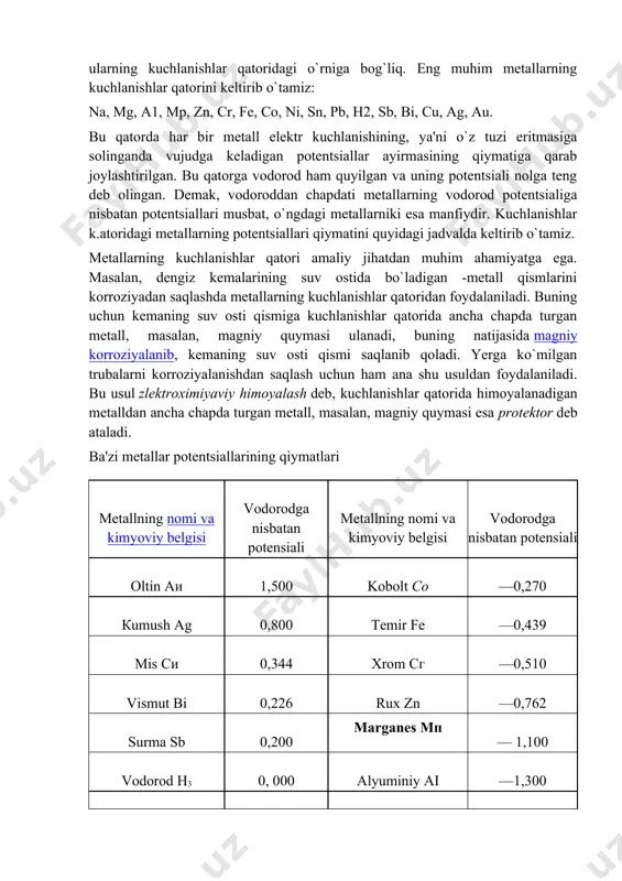 a ham elektrod potentsiali asosiy metallnikidan o`zgacha qo`shimchalar albatta bo`ladi. shuning uchun elektroximiyaviy korroziya bir fazali qotishmalarda ham bo`lishi mumkin. shuni ham ta'kidlab o`tish kerakki, elektrolit eritmasiga tushirilgan ikki metalldan qaysi birining potentsiali kichik bo`lsa, o`sha metall yemiriladi (korroziyalanadi). metallarning potentsiallari qiymati esa ularning kuchlanishlar qatoridagi o`rniga bog`liq. eng muhim metallarning kuchlanishlar qatorini keltirib o`tamiz: na, mg, a1, mp, zn, cr, fe, co, ni, sn, pb, h2, sb, bi, cu, ag, au. bu qatorda har bir metall elektr kuchlanishining, ya'ni o`z tuzi eritmasiga solinganda vujudga keladigan potentsiallar ayirmasining qiymatiga qarab joylashtirilgan. bu qatorga vodorod ham quyilgan va uning potentsiali nolga teng deb olingan. demak, vodoroddan chapdati metallarning vodorod potentsialiga nisbatan potentsiallari musbat, o`ngdagi metallarniki esa manfiydir. kuchlanishlar k.atoridagi metallarning potentsiallari qiymatini quyidagi jadvalda keltirib o`tamiz. metallarning kuchlanishlar qatori amaliy jihatdan muhim ahamiyatga ega. masalan, dengiz kemalarining suv ostida bo`ladigan -metall qismlarini korroziyadan saqlashda metallarning kuchlanishlar qatoridan foydalaniladi. buning uchun kemaning …
