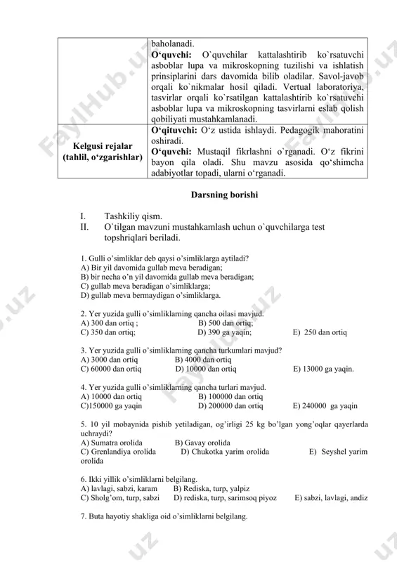 mlari, ularning xilma-xilligi bilan tanishtirish orqali fanga nisbatan qiziqish uyg‘onadi. mavzuda o‘quvchilar egallashi lozim bo‘lgan bilim, ko‘nikma va malakalardan kelib chiqqan holda o‘quvchilar bilimi baholanadi. o‘quvchi: o`quvchilar kattalashtirib ko`rsatuvchi asboblar lupa va mikroskopning tuzilishi va ishlatish prinsiplarini dars davomida bilib oladilar. savol-javob orqali ko`nikmalar hosil qiladi. vertual laboratoriya, tasvirlar orqali ko`rsatilgan kattalashtirib ko`rsatuvchi asboblar lupa va mikroskopning tasvirlarni eslab qolish qobiliyati mustahkamlanadi. kelgusi rejalar (tahlil, o‘zgarishlar) o‘qituvchi: o‘z ustida ishlaydi. pedagogik mahoratini oshiradi. o‘quvchi: mustaqil fikrlashni o`rganadi. o‘z fikrini bayon qila oladi. shu mavzu asosida qo‘shimcha adabiyotlar topadi, ularni o‘rganadi. darsning borishi i. tashkiliy qism. ii. o`tilgan mavzuni mustahkamlash uchun o`quvchilarga test topshriqlari beriladi. 1. gulli o’simliklar deb qaysi o’simliklarga aytiladi? a) bir yil davomida gullab meva beradigan; b) bir necha o’n yil davomida gullab meva beradigan; c) gullab meva beradigan o’simliklarga; d) gullab meva bermaydigan o’simliklarga. 2. yer yuzida gulli o’simliklarning qancha oilasi mavjud. a) 300 dan ortiq ; …