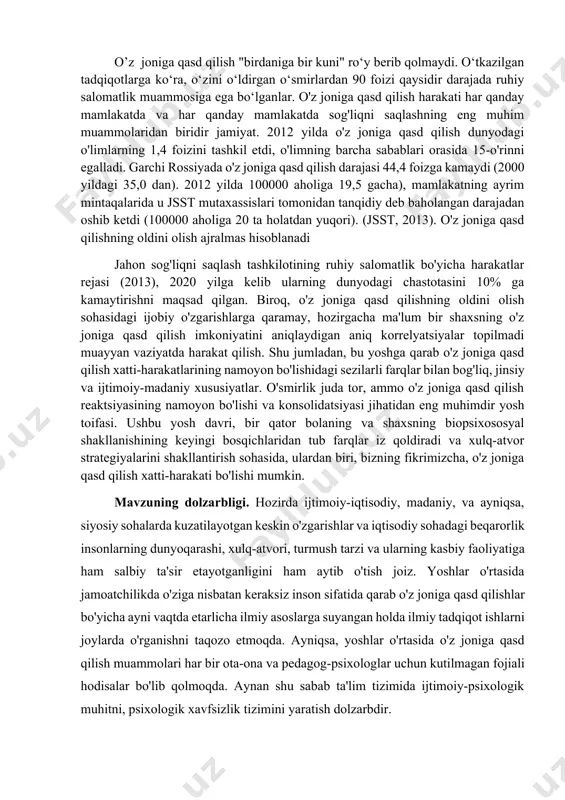 imoiy-madaniy xususiyatlar. o'smirlik juda tor, ammo o'z joniga qasd qilish reaktsiyasining namoyon bo'lishi va konsolidatsiyasi jihatidan eng muhimdir yosh toifasi. ushbu yosh davri, bir qator bolaning va shaxsning biopsixososyal shakllanishining keyingi bosqichlaridan tub farqlar iz qoldiradi va xulq-atvor strategiyalarini shakllantirish sohasida, ulardan biri, bizning fikrimizcha, o'z joniga qasd qilish xatti-harakati bo'lishi mumkin. mavzuning dolzarbligi. hozirda ijtimoiy-iqtisodiy, madaniy, va ayniqsa, siyosiy sohalarda kuzatilayotgan keskin o'zgarishlar va iqtisodiy sohadagi beqarorlik insonlarning dunyoqarashi, xulq-atvori, turmush tarzi va ularning kasbiy faoliyatiga ham salbiy ta'sir etayotganligini ham aytib o'tish joiz. yoshlar o'rtasida jamoatchilikda o'ziga nisbatan keraksiz inson sifatida qarab o'z joniga qasd qilishlar bo'yicha ayni vaqtda etarlicha ilmiy asoslarga suyangan holda ilmiy tadqiqot ishlarni joylarda o'rganishni taqozo etmoqda. ayniqsa, yoshlar o'rtasida o'z joniga qasd qilish muammolari har bir ota-ona va pedagog-psixologlar uchun kutilmagan fojiali hodisalar bo'lib qolmoqda. aynan shu sabab ta'lim tizimida ijtimoiy-psixologik muhitni, psixologik xavfsizlik tizimini yaratish dolzarbdir. ta'lim muassasi asosiy profilaktik tizimga aylanishi …