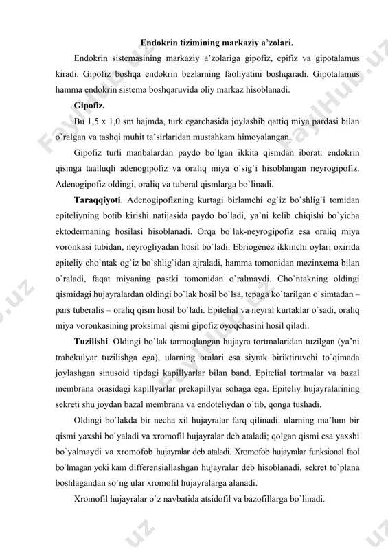 temaga taalluqli ichki a’zolarda joylashgan yakka endokrin hujayralari kiradi. endokrin tizimining markaziy a’zolari. endokrin sistemasining markaziy a’zolariga gipofiz, epifiz va gipotalamus kiradi. gipofiz boshqa endokrin bezlarning faoliyatini boshqaradi. gipotalamus hamma endokrin sistema boshqaruvida oliy markaz hisoblanadi. gipofiz. bu 1,5 x 1,0 sm hajmda, turk egarchasida joylashib qattiq miya pardasi bilan o`ralgan va tashqi muhit ta’sirlaridan mustahkam himoyalangan. gipofiz turli manbalardan paydo bo`lgan ikkita qismdan iborat: endokrin qismga taalluqli adenogipofiz va oraliq miya o`sig`i hisoblangan neyrogipofiz. adenogipofiz oldingi, oraliq va tuberal qismlarga bo`linadi. taraqqiyoti. adenogipofizning kurtagi birlamchi og`iz bo`shlig`i tomidan epiteliyning botib kirishi natijasida paydo bo`ladi, ya’ni kelib chiqishi bo`yicha ektodermaning hosilasi hisoblanadi. orqa bo`lak-neyrogipofiz esa oraliq miya voronkasi tubidan, neyrogliyadan hosil bo`ladi. ebriogenez ikkinchi oylari oxirida epiteliy cho`ntak og`iz bo`shlig`idan ajraladi, hamma tomonidan mezinxema bilan o`raladi, faqat miyaning pastki tomonidan o`ralmaydi. cho`ntakning oldingi qismidagi hujayralardan oldingi bo`lak hosil bo`lsa, tepaga ko`tarilgan o`simtadan – pars tuberalis – oraliq qism hosil bo`ladi. …