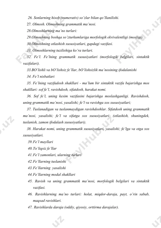 ning grammatik ma’nosi, yasalishi; fe’l va ravishga xos xususiyatlari; 37. tuslanadigan va tuslanmaydigan ravishdoshlar. sifatdosh uning grammatik ma’nosi, yasalishi; fe’l va sifatga xos xususiyatlari: (otlashish, shuningdek, tuslanish, zamon ifodalash xususiyatlari). 38. harakat nomi, uning grammatik xususiyatlari, yasalishi; fe’lga va otga xos xususiyatlari. 39. fe’l mayllari 40. to’liqsiz fe’llar 41. fe’l zamonlari, ularning turlari 42. fe’llarning tuslanishi 43. fe’llarning yasalishi 44. fe’llarning modal shakllari 45. ravish va uning grammatik ma’nosi, morfologik belgilari va sintaktik vazifasi. 46. ravishlarning ma’no turlari: holat, miqdor-daraja, payt, o’rin sabab, maqsad ravishlari. 47. ravishlarda daraja (oddiy, qiyosiy, orttirma darajalar). 48. ravishlarning yasalishi: affiksatsiya va kompozitsiya usullari bilan ravish yasash. 49. ravishlarning tuzilish jihatdan turlari: sodda, qo’shma, juft va takroriy ravishlar. 50. yordamchi so’zlar haqida ma’lumot. 51. ko’makchi va ularning grammatik xususiyati, turlari. 52. bog‘lovchi va uning turlari 53. yuklama va uning tuzilishiga ko’ra turlari. 54. alohida guruh so’zlar. 55. modal so’zlar, ularning ma’no va grammatik xususiyatlari. 56. …