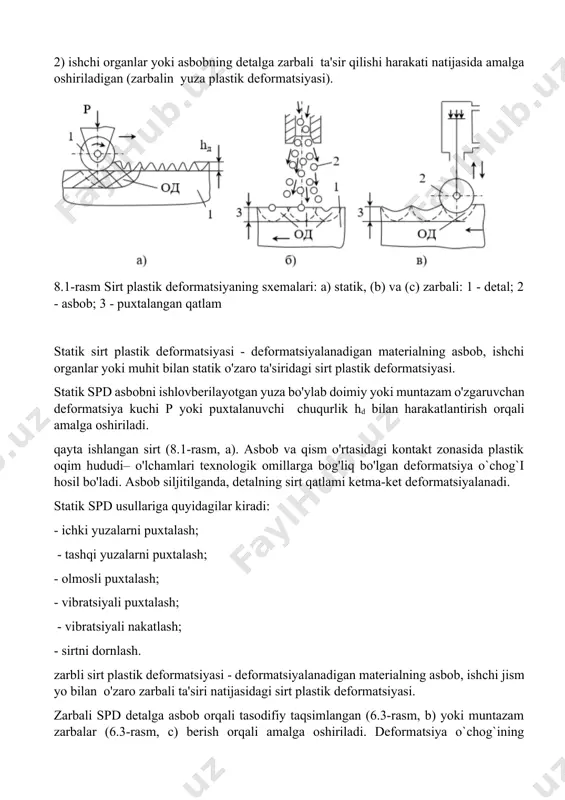 ordamida amalga oshiriladi, ular asbobning detal bilan o'zaro ta'sir qilish xususiyatiga ko'ra shartli ravishda ikki guruhga bo'linishi mumkin (8.1-rasm): 1) bunda detal bilan uzluksiz kontaktlashishi natijasida deformatsiya kuchi paydo bo`ladi (statik sirt plastik deformatsiyasi); 2) ishchi organlar yoki asbobning detalga zarbali ta'sir qilishi harakati natijasida amalga oshiriladigan (zarbalin yuza plastik deformatsiyasi). 8.1-rasm sirt plastik deformatsiyaning sxemalari: a) statik, (b) va (c) zarbali: 1 - detal; 2 - asbob; 3 - puxtalangan qatlam statik sirt plastik deformatsiyasi - deformatsiyalanadigan materialning asbob, ishchi organlar yoki muhit bilan statik o'zaro ta'siridagi sirt plastik deformatsiyasi. statik spd asbobni ishlovberilayotgan yuza bo'ylab doimiy yoki muntazam o'zgaruvchan deformatsiya kuchi p yoki puxtalanuvchi chuqurlik hd bilan harakatlantirish orqali amalga oshiriladi. qayta ishlangan sirt (8.1-rasm, a). asbob va qism o'rtasidagi kontakt zonasida plastik oqim hududi– o'lchamlari texnologik omillarga bog'liq bo'lgan deformatsiya o`chog`i hosil bo'ladi. asbob siljitilganda, detalning sirt qatlami ketma-ket deformatsiyalanadi. statik spd usullariga quyidagilar kiradi: - ichki …