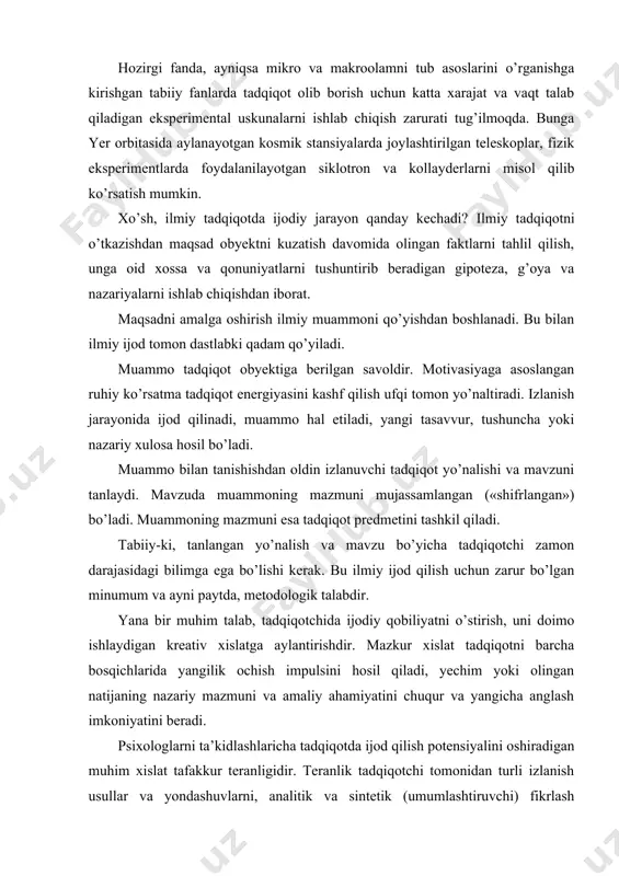 riy mazmuni va amaliy ahamiyatini chuqur va yangicha anglash imkoniyatini beradi. psixologlarni ta’kidlashlaricha tadqiqotda ijod qilish potensiyalini oshiradigan muhim xislat tafakkur teranligidir. teranlik tadqiqotchi tomonidan turli izlanish usullar va yondashuvlarni, analitik va sintetik (umumlashtiruvchi) fikrlash qobiliyatlarini birlashtirib ishlay bilishda, tafakkurda verbal, obrazli, modelli va mavhumlashtirilgan shakllarda mushohadali (fikrda) eskperimentni qo’ya bilishda namoyon bo’ladi. bundan tashqari tadqiqotda ijod qilish potensialini to’la ro’yobga chiqarish uchun shart-sharoitlar, vositalar va uskunalar zarurdir. tadqiqotning har bir bosqichida o’ziga xos yondashuvlar, bilish shakllari va usullardan foydalaniladi. muammo qo’yilgandan keyin ijod qilish yangi faktlarni ochish va talqin qilishda namoyon bo’ladi. tadqiqotda eng mas’uliyatli daqiqa muammo yechimi topilgandan keyin izlanish obyektini har tomonlama tushuntirib beradigan, uning keyingi holati va funksiyalarini bashorat qila oladigan bir-butun nazariyani ishlab chiqishdir. ko’rinib turibdiki, ilmiy tadqiqotdagi ijodiyot avtomatik tarzda sodir bo’ladigan hodisa emas, balki bir qator obyektiv va subyektiv shartsharoitlar, ko’p bosqichli, murakkab izlanish jarayonlarni amalga oshirilishi bilan belgilanadi. eng muhimi tadqiqotchining ijodiy …