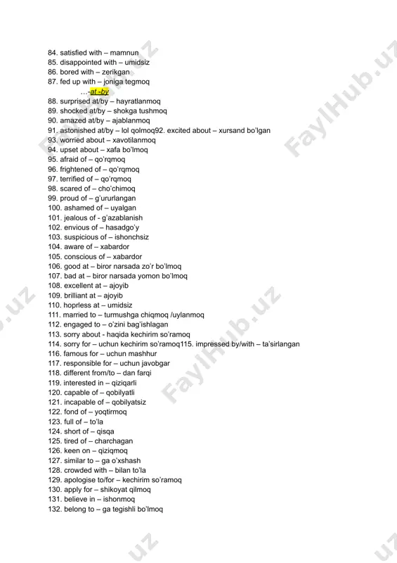 – qiziqmoq 127. similar to – ga o’xshash 128. crowded with – bilan to’la 129. apologise to/for – kechirim so’ramoq 130. apply for – shikoyat qilmoq 131. believe in – ishonmoq 132. belong to – ga tegishli bo’lmoq 133. care about – o’ylamoq 134. care for – bilmoq 135. takke ccare of – g’amxo’rlik qilmoq 136. collide with – to’qnashmoq ● 137. complain to/about – shikoyat qilmoq138. concentrate on – diqqatni jamlamoq 139. consist of – tashkil qilmoq 140. crash/drive/bump/run into – urilib ketish 141. depend on – qaram bo’lmoq 142. die of – o’lmoq 143. dream about – tush ko’rmoq 144. dream of – orzu qilmoq 145. happen to – sodir bo’lmoq 146. hear about - eshitmoq 147. hear of – o’ylamoq 148. hear from – qabul qilmoq 149. laugh at – baqirib kulmoq 150. smile at – jilmaymoq 151. listen to – tinglamoq 152. live on – yashamoq, …