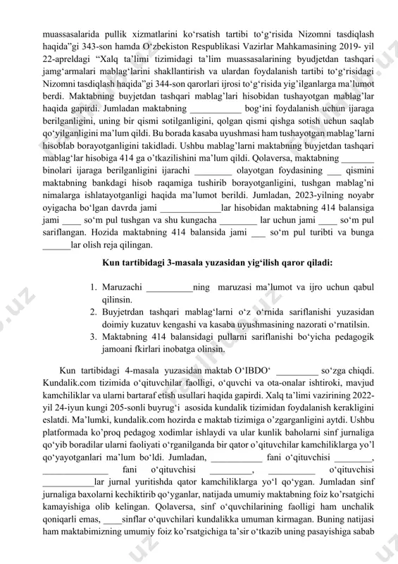 9-yil 22-apreldagi “o‘zbekiston respublikasi xalq ta’limi vazirligi tizimida umumiy o‘rta ta’lim muassasalarida pullik xizmatlarini ko‘rsatish tartibi to‘g‘risida nizomni tasdiqlash haqida”gi 343-son hamda o‘zbekiston respublikasi vazirlar mahkamasining 2019- yil 22-apreldagi “xalq ta’limi tizimidagi ta’lim muassasalarining byudjetdan tashqari jamg‘armalari mablag‘larini shakllantirish va ulardan foydalanish tartibi to‘g‘risidagi nizomni tasdiqlash haqida”gi 344-son qarorlari ijrosi to‘g‘risida yig’ilganlarga ma’lumot berdi. maktabning buyjetdan tashqari mablag’lari hisobidan tushayotgan mablag’lar haqida gapirdi. jumladan maktabning ___________ bog‘ini foydalanish uchun ijaraga berilganligini, uning bir qismi sotilganligini, qolgan qismi qishga sotish uchun saqlab qo‘yilganligini ma’lum qildi. bu borada kasaba uyushmasi ham tushayotgan mablag’larni hisoblab borayotganligini takidladi. ushbu mablag’larni maktabning buyjetdan tashqari mablag‘lar hisobiga 414 ga o’tkazilishini ma’lum qildi. qolaversa, maktabning _______ binolari ijaraga berilganligini ijarachi ________ olayotgan foydasining ___ qismini maktabning bankdagi hisob raqamiga tushirib borayotganligini, tushgan mablag’ni nimalarga ishlatayotganligi haqida ma’lumot berildi. jumladan, 2023-yilning noyabr oyigacha bo‘lgan davrda jami _____________lar hisobidan maktabning 414 balansiga jami ____ so‘m pul tushgan va shu …