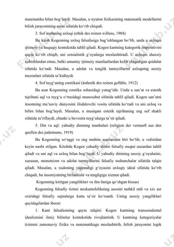 va adolat tamoyillarini falsafiy tushunchalar sifatida talqin qiladi. masalan, u xudoning yagonaligi g‘oyasini axloqiy ideal sifatida ko‘rib chiqadi, bu insoniyatning birlashishi va tengligiga xizmat qiladi. kogenning kiritgan yangiliklari va ilm-faniga qo‘shgan hissasi kogenning falsafiy tizimi neokantchilikning asosini tashkil etdi va xix asr oxiridagi falsafiy oqimlarga katta ta’sir ko‘rsatdi. uning asosiy yangiliklari quyidagilardan iborat: 1. kant falsafasining qayta talqini: kogen kantning transsendental idealizmini ilmiy bilimlar kontekstida rivojlantirdi. u kantning kategoriyalar tizimini zamonaviy fizika va matematikaga moslashtirib, bilish jarayonini logik asosda tahlil qildi. masalan, u nyutonning klassik mexanikasini bilishning paradigmasi sifatida ishlatdi va bu orqali falsafani ilmiy metodologiya bilan yaqinlashtirdi. 2. marburg maktabining tashkil etilishi: kogen marburg universitetida neokantchilik maktabini tashkil qildi, bu maktab falsafani ilmiy bilimlar bilan integratsiyalashda muhim rol o‘ynadi. uning shogirdlari, xususan, ernst kassirer, kogenning g‘oyalarini rivojlantirib, ramziy shakllar falsafasini ishlab chiqdilar. 3. axloq va ijtimoiy adolat: kogen axloq falsafasida ijtimoiy adolat va tenglik tamoyillarini ilgari surdi. u sotsialistik …
