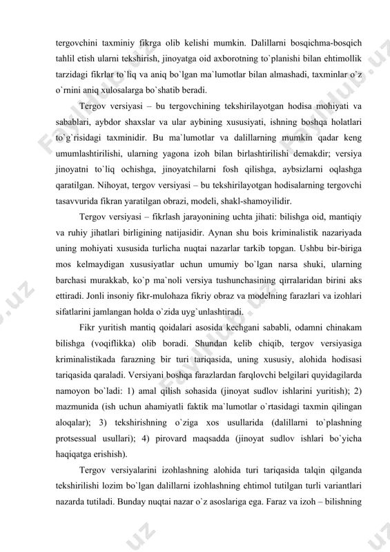 iyasiga kriminalistikada farazning bir turi tariqasida, uning xususiy, alohida hodisasi tariqasida qaraladi. versiyani boshqa farazlardan farqlovchi belgilari quyidagilarda namoyon bo`ladi: 1) amal qilish sohasida (jinoyat sudlov ishlarini yuritish); 2) mazmunida (ish uchun ahamiyatli faktik ma`lumotlar o`rtasidagi taxmin qilingan aloqalar); 3) tekshirishning o`ziga xos usullarida (dalillarni to`plashning protsessual usullari); 4) pirovard maqsadda (jinoyat sudlov ishlari bo`yicha haqiqatga erishish). tergov versiyalarini izohlashning alohida turi tariqasida talqin qilganda tekshirilishi lozim bo`lgan dalillarni izohlashning ehtimol tutilgan turli variantlari nazarda tutiladi. bunday nuqtai nazar o`z asoslariga ega. faraz va izoh – bilishning o`zaro bog`liq kategoriyalaridir. versiyani bunday tushunish uni o`rganishda mantiq va gnoseologiya (bilish nazariyasi) qoidalaridan foydalanish imkonini beradi. faraz tushunchasining bir nechta tavsifi mavjudligini nazarda tutish lozim. jumladan: 1) hodisalar bog`lanishlarining bevosita kuzatiladigan shakllari yoki ana shu hodisalarni keltirib chiqaruvchi sabablar haqidagi alohida taxmin; 2)muayyan bir fikrga kelib taxminni olg`a surish; 3) olg`a surilgan taxminni isbotlash, ya`ni tekshirilishini ham o`z ichiga oladi. jinoyat-protsessual va …
