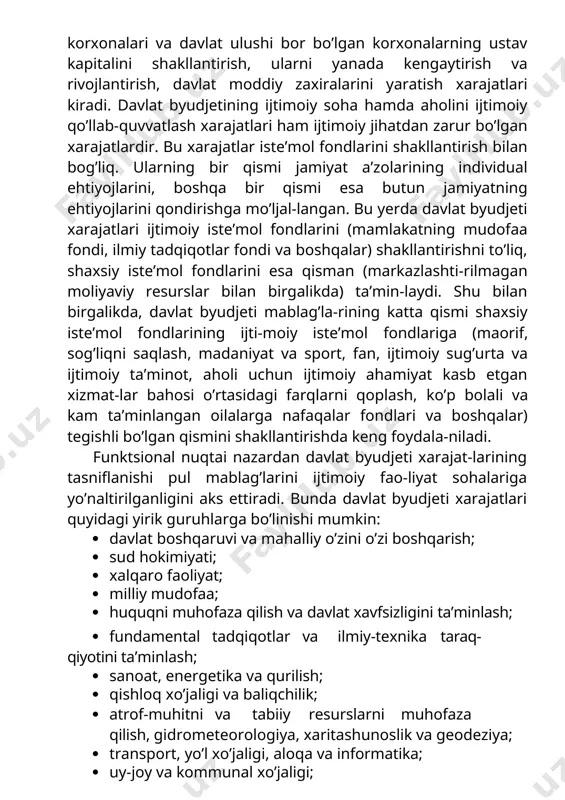 n zarur bo’lgan xarajatlardir. bu xarajatlar iste’mol fondlarini shakllantirish bilan bog’liq. ularning bir qismi jamiyat a’zolarining individual ehtiyojlarini, boshqa bir qismi esa butun jamiyatning ehtiyojlarini qondirishga mo’ljal-langan. bu yerda davlat byudjeti xarajatlari ijtimoiy iste’mol fondlarini (mamlakatning mudofaa fondi, ilmiy tadqiqotlar fondi va boshqalar) shakllantirishni to’liq, shaxsiy iste’mol fondlarini esa qisman (markazlashti-rilmagan moliyaviy resurslar bilan birgalikda) ta’min-laydi. shu bilan birgalikda, davlat byudjeti mablag’la-rining katta qismi shaxsiy iste’mol fondlarining ijti-moiy iste’mol fondlariga (maorif, sog’liqni saqlash, madaniyat va sport, fan, ijtimoiy sug’urta va ijtimoiy ta’minot, aholi uchun ijtimoiy ahamiyat kasb etgan xizmat-lar bahosi o’rtasidagi farqlarni qoplash, ko’p bolali va kam ta’minlangan oilalarga nafaqalar fondlari va boshqalar) tegishli bo’lgan qismini shakllantirishda keng foydala-niladi. funktsional nuqtai nazardan davlat byudjeti xarajat-larining tasniflanishi pul mablag’larini ijtimoiy fao-liyat sohalariga yo’naltirilganligini aks ettiradi. bunda davlat byudjeti xarajatlari quyidagi yirik guruhlarga bo’linishi mumkin: · davlat boshqaruvi va mahalliy o’zini o’zi boshqarish; · sud hokimiyati; · xalqaro faoliyat; · milliy mudofaa; …