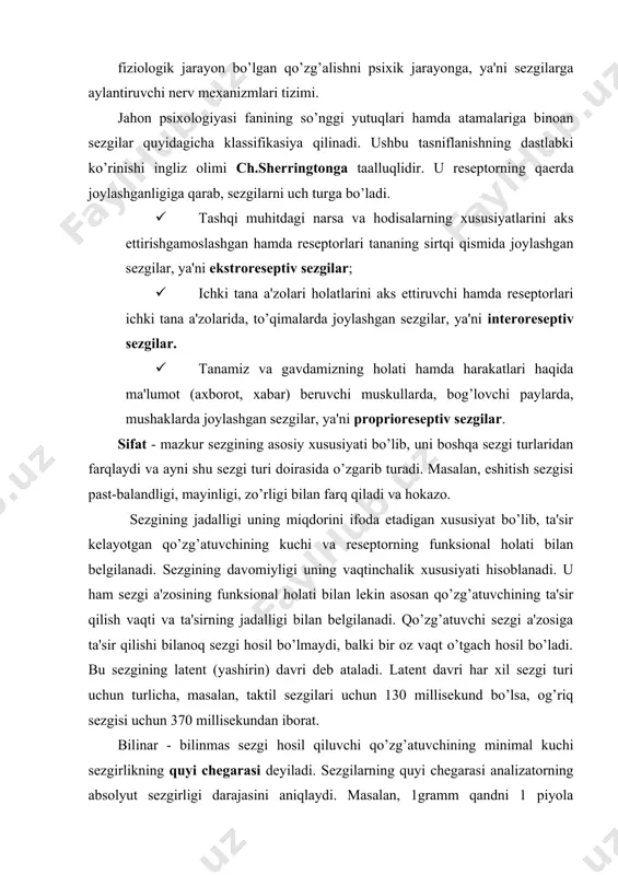 ing qaerda joylashganligiga qarab, sezgilarni uch turga bo’ladi. · tashqi muhitdagi narsa va hodisalarning xususiyatlarini aks ettirishgamoslashgan hamda reseptorlari tananing sirtqi qismida joylashgan sezgilar, ya'ni ekstroreseptiv sezgilar; · ichki tana a'zolari holatlarini aks ettiruvchi hamda reseptorlari ichki tana a'zolarida, to’qimalarda joylashgan sezgilar, ya'ni interoreseptiv sezgilar. · tanamiz va gavdamizning holati hamda harakatlari haqida ma'lumot (axborot, xabar) beruvchi muskullarda, bog’lovchi paylarda, mushaklarda joylashgan sezgilar, ya'ni proprioreseptiv sezgilar. sifat - mazkur sezgining asosiy xususiyati bo’lib, uni boshqa sezgi turlaridan farqlaydi va ayni shu sezgi turi doirasida o’zgarib turadi. masalan, eshitish sezgisi past-balandligi, mayinligi, zo’rligi bilan farq qiladi va hokazo. sezgining jadalligi uning miqdorini ifoda etadigan xususiyat bo’lib, ta'sir kelayotgan qo’zg’atuvchining kuchi va reseptorning funksional holati bilan belgilanadi. sezgining davomiyligi uning vaqtinchalik xususiyati hisoblanadi. u ham sezgi a'zosining funksional holati bilan lekin asosan qo’zg’atuvchining ta'sir qilish vaqti va ta'sirning jadalligi bilan belgilanadi. qo’zg’atuvchi sezgi a'zosiga ta'sir qilishi bilanoq sezgi hosil bo’lmaydi, balki bir …